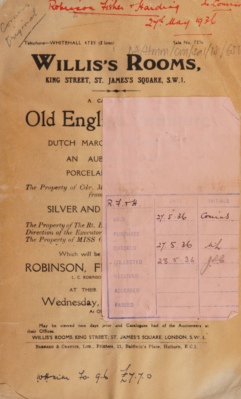 pee! Herbeaceen Fin TMarol~4 Ay One ag     cP. Rs ie ; Hie &amp; May | £ ae. | OE A yee a 4725 (2 lines) Sale i, he An LVIVV 7 CA ; AE Ms 9 WILLIs’s ; Rooms, KING STREET, ST. JAMES’S SQUARE, S.W.1. CA DUTCH MARC AN AUB PORCELAI The ern of Cdr. M from E ee R.4.#, ALS SILVER AND * eae aN ae : 27 S36 Comnrud | The Property of The Rt. E Direction of the Executor The Property of MISS G. Pe a ie ah a ee | SHEOK 27. $26) Ax, Which will be ae er ROBINSON, FI. L. C. ROBINSO, ~  VV ednesday, : PASSED | «f= fa | | | May be viewed two days eciag and Catalogues had of the Auctioneers at their Offices, WILLIS’S ROOMS, KING STREET, =. JAMES’ S SQUARE, LONDON. S.W.. 1  EAE cetee eee ee peepee a  BAaBNARD &amp; Dace ase. Printers, ‘A. teldwin’ g Pica Holborn, E.C,1, Wien To G4 Z9.7 0