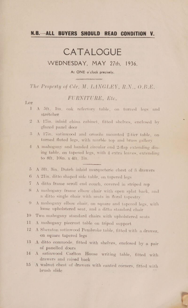  CATALOGUE WEDNESDAY, MAY 27th, 1936. At ONE o'clock precisely.  miner ropeny of Car Mm. BANGLE BN. 0. Bue:  TPNITTI RE tas FU BANGT Web Ete. Lor 1 A oft. lin. oak refectory table, on turned lees and strétcher 2 A 17in. inlaid china eabinet, fitted shelves, enclosed by elazed panel door 8 A 7in, satmwood and ormolu mounted 2-tier table, on turned fluted legs, with marble top and brass gallery 4 A mahogany and banded circular end 2-flap extending din- ing table, on tapered legs, with 4 extra leaves, extending to 8ft. 10in..x 4f¢. lin.  3ft. 8in. Dutch inlaid marqueterie chest of 8 drawers A 6 A 21in. ditto shaped side table, on tapered legs A ditto frame scroll end couch, covered in striped rep A mahogany frame elbow chair with open splat baek, and a ditto single chair with seats in floral tapestry 9 A mahogany elbow chair, on square and tapered lees, with loose upholstered seat, and a ditto standard chair 10 Two mahogany standard chairs with upholstered seats 11 A mahogany piecrust table on tripod support 12 A Sheraton satinwood Pembroke table, fitted with a drawer, on square tapered legs 13 A ditto commode, fitted with shelves, enclosed by a pair of panelled doors 14 A satinwood Carlton House writing table, fitted with drawers and raised back 15 A walnut chest of drawers with canted corners, fitted with brush slide i 