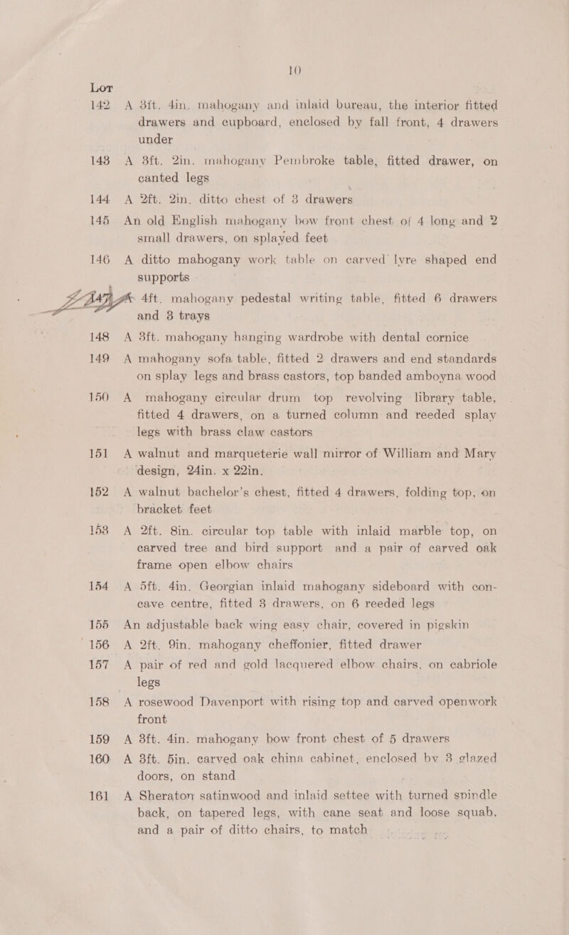142 143 144 146 146 10 A 3ft. 4in. mahogany and inlaid bureau, the interior fitted drawers and cupboard, enclosed by fall front, 4 drawers under A 8ft. 2in. mahogany Pembroke table, fitted drawer, on canted legs | A 2ft. 2in. ditto chest of 8 drawers An old English mahogany bow front chest of 4 long and 2 small drawers, on splayed feet A ditto mahogany work table on carved’ lyre shaped end supports - 148 149 150 151 152 153 154 155 156 157 158 159 160: 161 and 3 trays A 3ft. mahogany hanging wardrobe with dental cornice A mahogany sofa table, fitted 2 drawers and end standards on splay legs and brass castors, top banded amboyna wood A mahogany circular drum top revolving library table, fitted 4 drawers, on a turned column and reeded splay legs with brass claw castors A walnut and marqueterie wall mirror of William and eta) design, 24in. x 22in. A walnut bachelor’s chest, fitted 4 drawers, folding top, on bracket feet A 2ft. 8in. circular top table with inlaid marble top, on carved tree and bird support and a pair of carved oak frame open elbow chairs A 5ft. 4in. Georgian inlaid mahogany sideboard with con- cave centre, fitted 3 drawers, on 6 reeded legs An adjustable back wing easv chair, covered in pigskin A 2ft. 9in. mahogany cheffonier, fitted drawer A pair of red and gold lacquered elbow chairs, on cabriole legs A rosewood Davenport with rising top and carved openwork front A 8ft. 4in. mahogany bow front chest of 5 drawers A 83ft. 5in. carved oak china cabinet, enclosed bv 38 glazed doors, on stand A Sheraton satinwood and inlaid settee with turned Sa back, on tapered legs, with cane seat and loose squab, and a pair of ditto chairs, to match: