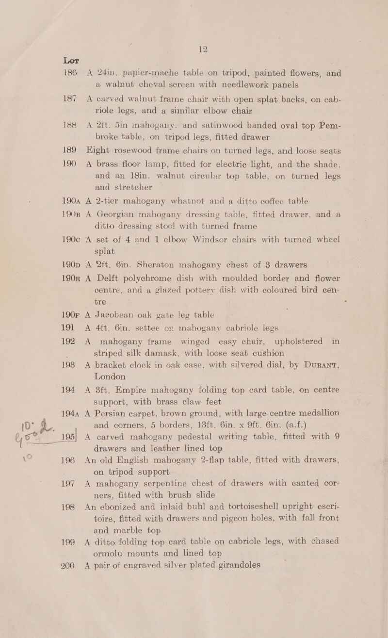 186 200 12 A 24in, papier-mache table on tripod, painted flowers, and a walnut cheval screen with needlework panels A carved walnut frame chair with open splat backs, on cab- ridle legs, and a similar elbow chair A 2ft. 5in mahogany. ‘and satinwood banded oval top Pem- broke table, on tripod legs, fitted drawer Hight rosewood frame chairs on turned legs, and loose seats A brass floor lamp, fitted for electric light, and the shade, and an 18in. walnut circular top table, on turned legs and stretcher A 2-tier mahogany whatnot and a ditto coffee table A Georgian mahogany dressing table, fitted drawer, and a ditto dressing stool with turned frame A set of 4 and 1 elbow Windsor chairs with turned wheel splat A 2ft. 6in. Sheraton mahogany chest of 3 drawers A Delft polychrome dish with moulded border and flower centre, and a glazed pottery dish with coloured bird cen- _ tre A Jacobean oak gate leg table A 4ft. 6m. settee on mahogany cabriole legs A mahogany frame winged easy chair, upholstered in striped silk damask, with loose seat cushion A bracket clock in oak case, with silvered dial, by Durant, London A 8ft. Empire mahogany folding top card table, on centre support, with brass claw feet A Persian carpet, brown ground, with large centre medallion and corners, 5 borders, 13ft. 6in. x 9ft. 6in. (a.f.) A carved mahogany pedestal writing table, fitted with 9 drawers and leather lined top An old English mahogany 2-flap table, fitted with drawers, on tripod support A mahogany serpentine chest of drawers with canted cor- ners, fitted with brush slide An ebonized and inlaid buhl and tortoiseshell upright escri- toire, fitted with drawers and pigeon holes, with fall front and marble top A ditto folding top card table on cabriole legs, with chased ormolu mounts and lined top A pair of engraved silver plated girandoles