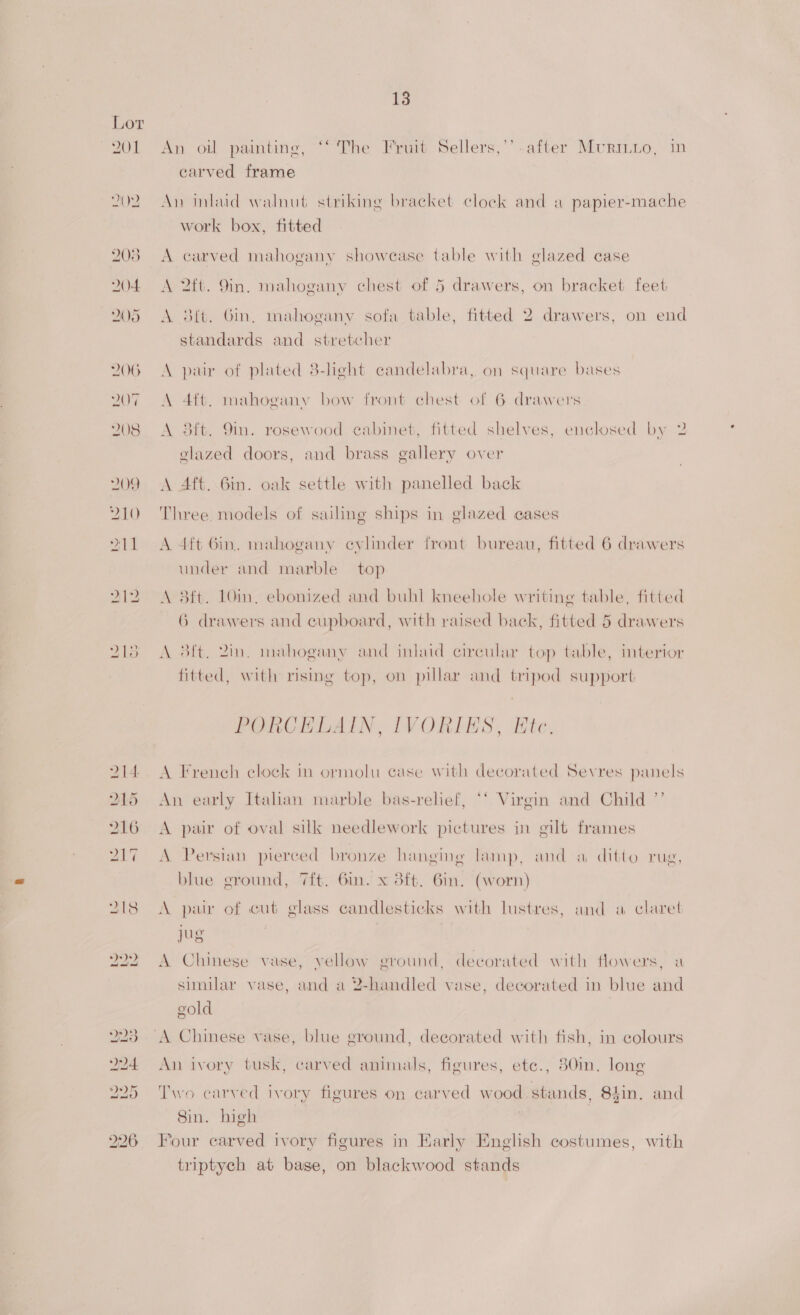 SOL OD 203 DOFL 208 206 207 208 YOO 210 PAM 13 An oil painting, “‘ The Fruit Sellers,’’.after Murinto, in carved frame An inlaid walnut striking bracket clock and a papier-mache work box, fitted A carved mahogany showease table with glazed case A 2ft. 9in. mahogany chest of 5 drawers, on bracket feet A 3f{t. Gin, mahogany sofa table, fitted 2 drawers, on end standards and stretcher A pair of plated 8-light candelabra, on square bases A 4ft. mahogany bow front chest of 6 drawers A 3ft. 9in. rosewood cabinet, fitted shelves, enclosed by 2 glazed doors, and brass gallery over A Aft. Gin. oak settle with panelled back Three. models of sailing ships in glazed cases A 4ft Gin. mahogany eyvlinder front bureau, fitted 6 drawers under and marble top A 3ft. 10in, ebonized and buhl kneehole writing table, fitted 6 drawers and cupboard, with raised back, fitted 5 drawers A 3ft. 2in. mahogany and inlaid circular top table, interior fitted, with rising top, on pillar and tripod support PORCELAIN, IVORIES, Etc. A French clock in ormolu case with decorated Sevres panels An early Italian marble bas-relief, ‘‘ Virgin and Child ”’ A pair of oval silk needlework pictures in gilt frames A Persian pierced bronze hanging lamp, and a ditto rug, blue ground, 7ft. 6in. x 3ft. 6in. (worn) A pair of cut glass candlesticks with lustres, and a claret jug | A Chinese vase, vellow ervound, decorated with flowers, a similar vase, and a 2-handled vase, decorated in blue and gold An ivory tusk, carved animals, figures, ete., 30in. long Two carved ivory figures on carved wood stands, 84in, and Sin. high | Four carved ivory figures in Early English costumes, with triptych at bage, on blackwood stands
