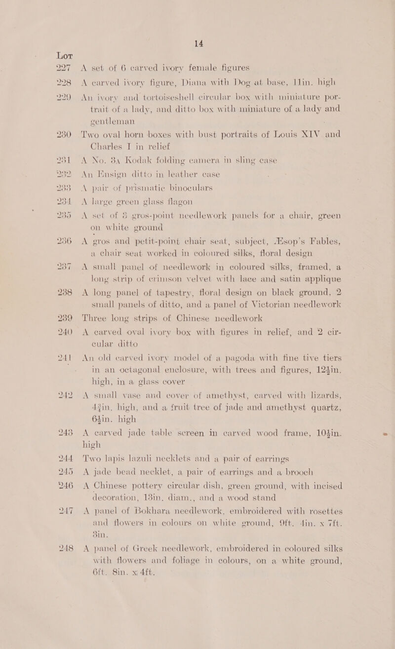 24y A carved ivory figure, Diana with Dog at base, Ilin. high An ivory and tortoiseshell circular box with muiniature por- trait of a lady, and ditto box with miniature of a lady and gentleman Two oval horn boxes with bust portraits of Louis XIV and Charles I in relief A No. 384 Kodak folding camera in sling case An Ensign ditto in leather case A pair of prismatic binoculars A large green glass flagon A set of &amp; gros-point needlework panels for a chair, green on white ground A gros and petit-point chat seat, subject, A%sop’s Fables, a chair seat worked in coloured silks, floral design A small panel of needlework in coloured silks, framed, a long strip of crimson velvet with lace and satin applique A long panel of tapestry, floral design on black ground, 2 small panels of ditto, and a panel of Victorian needlework Three long strips of Chinese needlework A carved oval ivory box with figures in relief, and 2 cir- cular ditto An old carved ivory model of a pagoda with fine tive tiers in an octagonal enclosure, with trees and figures, 124in, high, in a glass cover A small vase and cover of amethyst, carved with lizards, din, high, and a fruit tree of jade and amethyst quartz, 64in. high A carved jade table screen in carved wood frame, 104in. high Two Japis lazuli necklets and a pair of earrings A jade bead necklet, a pair of earrings and a brooch A Chinese pottery circular dish, green ground, with incised decoration, 13in, diam., and a wood stand A panel of Bokhara needlework, embroidered with rosettes and flowers in colours on white eround, ft. 4in. x Tit. Sin. A panel of Greek needlework, embroidered in coloured silks with flowers and fohage in colours, on a white ground, 6ft. 8in. x; 4f6.