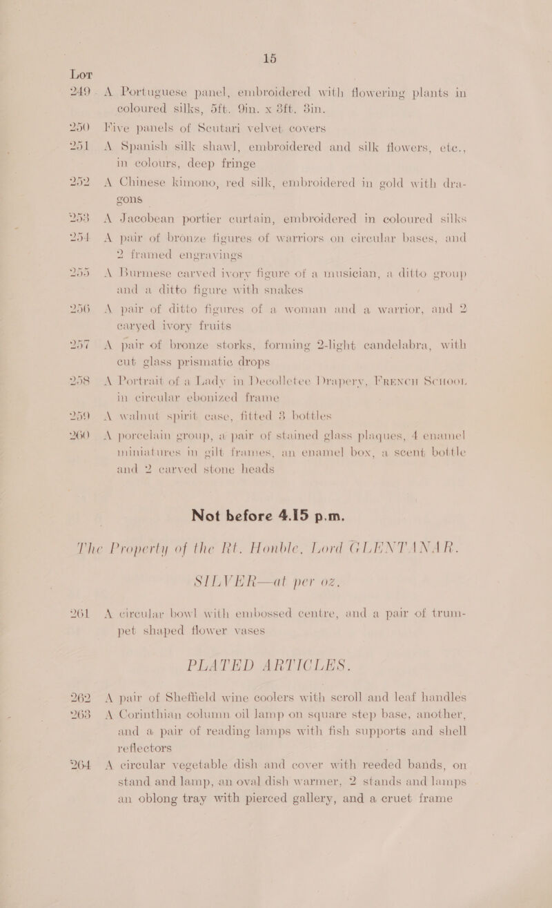 249. A Portuguese panel, embroidered with flowering plants in coloured silks, 5ft. Qin. x 8ft. 3in. 250 Hive panels of Scutari velvet, covers 251 A Spanish silk shawl, embroidered and silk flowers, ete., in colours, deep fringe 252 A Chinese kimono, red silk, embroidered in gold with dra- gons — 253 A Jacobean portier curtain, embroidered in coloured silks 254 <A pair of bronze figures of warriors on circular bases, and 2 framed engravings 25) A Burmese carved ivory figure of a musician, a ditto group and a ditto figure with snakes 256. A pair of ditto figures of a woman and a warrior, and 2 caryed ivory fruits 257 A pair of bronze storks, forming 2-light candelabra, with cut glass prismatic drops 258 <A Portrait of a Lady in Decolletee Drapery, Frencn Scoot. in circular ebonized frame 259 A walnut spirit case, fitted 3 bottles 260 A porcelain group, w pair of stained glass plaques, 4 enamel mimatures m gilt frames, an enamel box, a scent bottle and 2 carved stone heads Not before 4.15 p.m. The Property of the Rt. Honble, Lord GLENTANAR. STLVER—at per oz. 261 A circular bowl with embossed centre, and a pair of trum- pet shaped flower vases PLATED ARTICLES. 262 <A pair of Sheffield wine coolers with scroll and leaf handles %63 A Corinthian column, oil lamp on square step base, another, and a pair of reading lamps with fish supports and shell reflectors 264 <A circular vegetable dish and cover with reeded bands, on stand and lamp, an oval dish warmer, 2 stands and lamps an oblong tray with pierced gallery, and a cruet frame