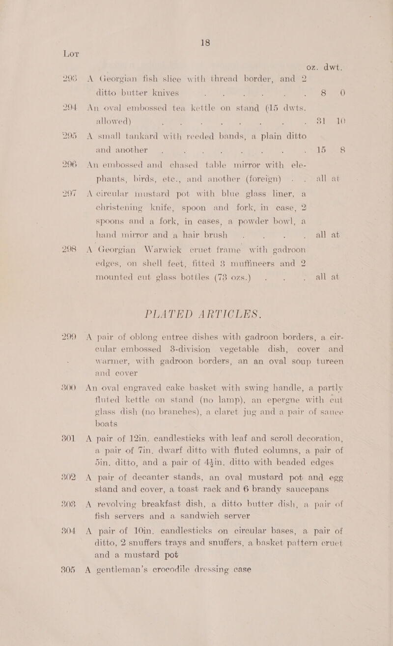 299 500 301 305 18 oz. dwt. A Georgian fish slice with thread border, and 2 ditto butter knives ; ; oe. Semen An oval embossed tea kettle on stand (15 dwts. allowed) ; , Pe Nee AER A small tankard with reeded bands, a plain ditto and another — , a. , 2 SLD are An emibossed and chased table mirror with ele- phants, birds, ete., and another (foreign) . 2 all at A circular inustard pot with blue glass liner, a christening knife, spoon and fork, in case, 2 spoons and a fork, in cases, a powder bowl, a hand mirror and a hair brush . : . all at A Georgian Warwick cruet frame with eadroon edges, on shell feet, fitted 8 muffineers and 2 mounted cut glass bottles (78 ozs.) . > all at PRATER ARTIOCRES? A pair of oblone entree dishes with gadroon borders, a cir- cular embossed 38-division vegetable dish, cover and warmer, with gadroon borders, an an oval soup tureen and cover An oval engraved cake basket with swing handle, a partly fluted kettle on stand (no lamp), an epergne with cut glass dish (no branches), a claret jug and a pair of sauce boats A pair of 12in. candlesticks with leaf and scroll decoration, a pair of Tin, dwarf ditto with fluted columns, a pair of din. ditto, and a pair of 44in. ditto with beaded edges A pair of decanter stands, an oval mustard pot and egg stand and cover, a toast rack and 6 brandy saucepans A revolving breakfast dish, a ditto butter dish, a pair of fish servers and a sandwich server A pair of 10in. candlesticks on circular bases, a pair of ditto, 2 snuffers trays and snuffers, a basket pattern cruet and a mustard pot A gentleman’s crocodile dressing case