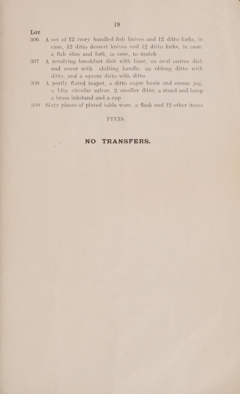 306 307 808 19 A set of 12: ivory handled fish knives and 12 ditto forks, in case, 12 ditto dessert knives and 12 ditto forks, in case, a fish slice and fork, in case, to match A revolving breakfast dish with liner, an oval entree dish and cover with shifting handle, an oblong ditto with ditto, and a square ditto with ditto A partly fluted teapot, a ditto sugar basin and cream jug, a 14in. circular salver, 2 smaller ditto, a stand and lamp a brass inkstand and a cup Sixtv pieces of plated table ware, a flask and 12 other items FINIS. NO TRANSFERS.