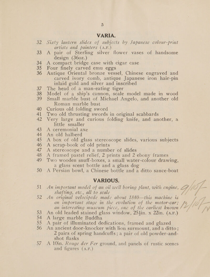 9) VARIA. Sixty lantern shdes of subjects by Japanese colour- sprint artists and painters (A.F.) A pair of Sterling silver flower vases of handsome design (360z.) A compact bridge case with cigar case Four finely carved emu eggs Antique Oriental bronze vessel, Chinese engraved and carved ivory comb, antique Japanese iron hair-pin inlaid gold and silver and inscribed The head of a man-eating tiger Model of a ship’s cannon, scale model made in wood Small marble bust of Michael Angelo, and another old Roman marble bust Curious old folding sword Two old thrusting swords in original scabbards Very large and curious folding knife, and another, a little smaller A ceremonial axe An old halberd : A box of old glass stereoscope slides, various subjects A scrap-book of old prints A stereoscope and a number of slides A framed pastel relief, 2 prints and 2 ebony frames a glass scent bottle and a glass dog A Persian bowl, a Chinese bottle and a ditto sauce-boat VARIOUS. shafting, etc., all to scale An original velocipede made about 1840—this machine 1s an important stage in the evolution of the motor-car; An old leaded stained glass window, 254in. x 22in. (4.F.) A large marble Buddha A pair of illuminated dedications, framed and glazed An ancient door-knocker with lion surmount, and a ditto; 2 pairs of spring handcuffs; a pair of old powder-and- shot flasks and figures (A.F.)
