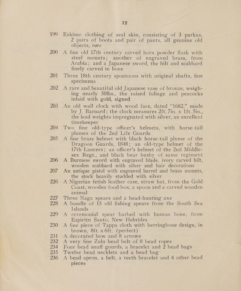 199 200 201 202 203 204 205 206 207 226 227 228 22? Zo0 231 232 234 a0 236 12 Eskimo clothing of seal skin, consisting of 3 parkas, 2 pairs of boots and pair of pants, all genuine old objects, rare A fine old 17th century carved horn powder flask with steel’ mounts; another ‘of engraved brass.) from Arabia; and a Japanese sword, the hilt and scabbard finely carved in bone © Three 18th century spontoons with original shafts, fine specimens A rare and beautiful old Japanese vase of bronze, weigh- - ing nearly 50lbs., the raised foliage and peacocks inlaid with gold, signed An old wall clock with wood face, dated ‘1682,’ made by J,.Barmard: the-clock measures Zit. 7mm Itt, Sin, the lead weights impregnated with silver, an excellent timekeeper Two fine old-type officer’s helmets, with horse-tail plumes of the 2nd Life Guards A fine brass helmet with black horse-tail plume of the Dragoon Guards, 1848; an old-type helmet of the 17th Lancers; an officer’s helmet of the 2nd Middle- ' sex Regt., and black bear busby of same regiment A Burmese sword with engraved blade, ivory carved hilt, wooden scabbard with silver and hair decorations An antique pistol with engraved barrel and brass mounts, the stock heavily studded with silver A Nigerian fetish leather case, straw hat, from the Gold Coast, wooden food box, a spoon and a carved wooden animal Three Naga spears and a head-hunting axe A bundle of 15 old fishing spears from the South Sea Islands A ceremonial spear barbed with human bone, from Espiritu Santo, New. Hebrides A fine piece of Tappa cloth with herringbone design, in “brown, Sit) xort, (periect) A decorated bow and 8 arrows . A very fine Zulu bead belt of 8 bead ropes Four bead snuff gourds, a bracelet and 2 bead bags Twelve bead necklets and a bead bag A bead apron, a belt, a teeth bracelet and 4 other bead pieces
