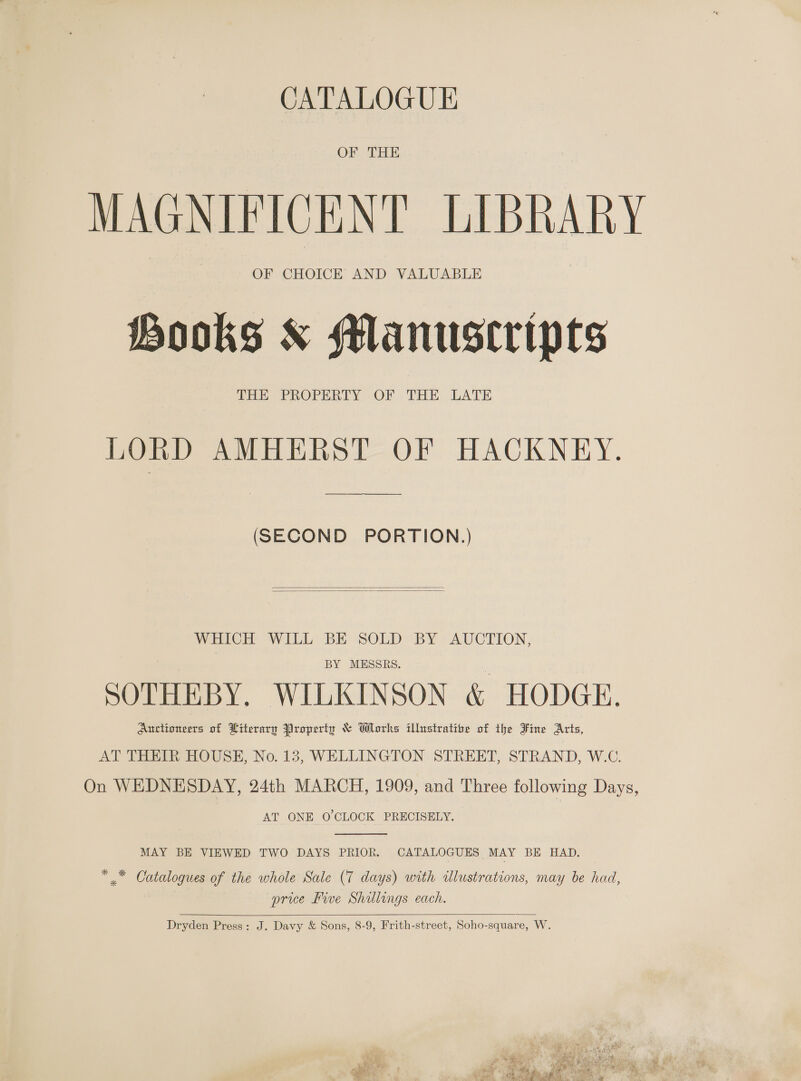 CATALOGUE OF TEE MAGNIFICENT LIBRARY OF CHOICE AND VALUABLE Hooks &amp; Manuscripts THE PROPERTY OF THE LATE LORD AMHERST OF HACKNEY. (SECOND PORTION.)   WHICH WILL BE SOLD BY AUCTION, BY MESSRS. SOTHEBY. WILKINSON &amp; HODGE. Auctioneers of Hiterary Property &amp; Works illustratioe of the Fine Arts, AT THEIR HOUSE, No. 13, WELLINGTON STREET, STRAND, W.C. On WEDNESDAY, 24th MARCH, 1909, and Three following Days, AT ONE O'CLOCK PRECISELY.  MAY BE VIEWED TWO DAYS PRIOR. CATALOGUES MAY BE HAD. * .* Catalogues of the whole Sale (7 days) with illustrations, may be had, price Bive Shillings each.   Dryden Press: J. Davy &amp; Sons, 8-9, Frith-street, Soho-square, W.  ae Seca os