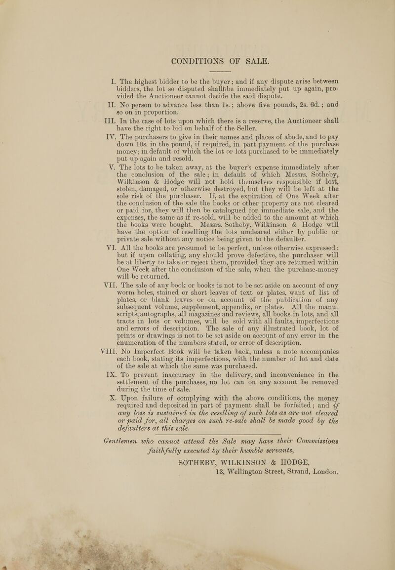 CONDITIONS OF SALE. I. The highest bidder to be the buyer; and if any dispute arise between bidders, the lot so disputed shalliibe immediately put up again, pro- vided the Auctioneer cannot decide the said dispute. II. No person to advance less than Is.; above five pounds, 2s. 6d.; and — so on 1n proportion. III. In the case of lots upon which there is a reserve, the Auctioneer shall have the right to bid on behalf of the Seller. IV. The purchasers to give in their names and places of abode, and to pay down 10s. in the pound, if required, in part payment of the purchase money; in default of which the lot or lots purchased to be immediately put wp again and resold. V. The lots to be taken away, at the buyer’s expense immediately after the conclusion of the sale; in default of which Messrs. Sotheby, Wilkinson &amp; Hodge will not hold themselves responsible if lost, stolen, damaged, or otherwise destroyed, but they will be left at the sole risk of the purchaser. If, at the expiration of One Week after the conclusion of the sale the books or other property are not cleared or paid for, they will then be catalogued for immediate sale, and the expenses, the same as if re-sold, will be added to the amount at which the books were bought. Messrs. Sotheby, Wilkinson &amp; Hodge will have the option of reselling the lots uncleared either by public or private sale without any notice being given to the defaulter. VI. All the books are presumed to be perfect, unless otherwise expressed : but if upon collating, any should prove defective, the purchaser will be at liberty to take or reject them, provided they are returned within One Week after the conclusion of the sale, when the purchase-money will be returned. VII. The sale of any book or books is not to be set aside on account of any worm holes, stained or short leaves of text or plates, want of list of plates, or blank leaves or on account of the publication of any subsequent volume, supplement, appendix, or plates. All the manu- scripts, autographs, all magazines and reviews, all books in lots, and all tracts in lots or volumes, will be sold with all faults, imperfections and errors of description. The sale of any illustrated book, lot of prints or drawings is not to be set aside on account of any error in the enumeration of the numbers stated, or error of description. VIII. No Imperfect Book will be taken back, unless a note accompanies each book, stating its imperfections, with the number of lot and date of the sale at which the same was purchased. IX. To prevent inaccuracy in the delivery, and inconvenience in the settlement of the purchases, no lot can on any account be removed during the time of sale. X. Upon failure of complying with the above conditions, the money required and deposited in part of payment shall be forfeited; and 2f any loss ts sustained in the reselling of such lots as are not cleared or pard for, all charges on such re-sale shall be made good by the defaulters at this sale.  Gentlemen who cannot attend the Sale may have their Commissions JSarthfully executed by their humble servants, SOTHEBY, WILKINSON &amp; HODGE, 13, Wellington Street, Strand, London. 