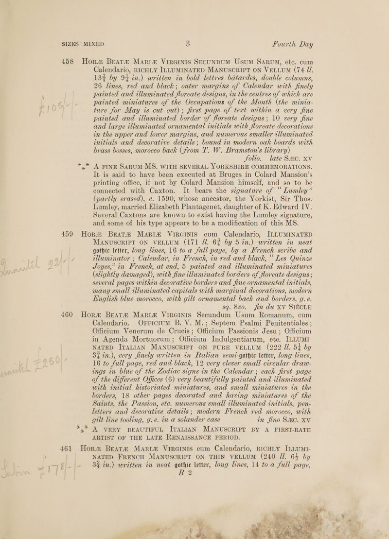 13% by 94 in.) written in bold lettres bdtardes, double columns, 26 lines, red and black; outer margins of Calendar with finely painted and illuminated floreate designs, in the centres of which are painted miniatures of the Occupations of the Month (the minia- ture for May is cut out); first page of text within a very fine painted and illuminated border of floreate designs; 10 very fine and large illuminated ornamental initials with floreate decorations in the upper and lower margins, and numerous smaller illuminated initials and decorative details; bound in modern oak boards with brass bosses, morocco back (from T. W. Bramston’s library) folio. late Smo. xv A FINE SARUM MS. WITH SEVERAL YORKSHIRE COMMEMORATIONS. It is said to have been executed at Bruges in Colard Mansion’s printing office, if not by Colard Mansion himself, and so to be connected with Caxton. It bears the signature of “ Lumley” (partly erased), c. 1590, whose ancestor, the Yorkist, Sir Thos. Lumley, married Elizabeth Plantagenet, daughter of K. Edward IV. Several Caxtons are known to exist having the Lumley signature, and some of his type appears to be a modification of this MS. MANUSCRIPT ON VELLUM (171 Jl. 62 by 5%n.) written in neat gothic letter, dong lines, 16 toa full page, by a French scribe and illuminator ; Calendar, in French, in red and black, “ Les Quinze Joyes,’ in French, at end, 5 painted and illuminated miniatures (slightly damaged), with fine illuminated borders of floreate designs; several pages within decorative borders and fine ornamental initials, many small illuminated capitals with marginal decorations, modern English blue morocco, with gilt ornamental back and borders, g. e. sq. 8vo. fin du xv SIECLE * * *% Calendario. OrricitumM B. V. M.; Septem Psalmi Penitentiales ; Officium Venerum de Crucis; Officium Passionis Jesu; Officium in Agenda Mortuorum; Officium Indulgentiarum, etc. ILLUMI- NATED ITALIAN MANUSCRIPT ON PURE VELLUM (222 Ul. 54 by 32in.), very finely written in Italian semi-gothte letter, ong lines, 16 to full page, red and black, 12 very clever small circular draw- ings in blue of the Zodiac signs in the Calendar ; each first page of the different Offices (6) very beautifully painted and illuminated with initial historiated miniatures, and small miniatures in the borders, 18 other pages decorated and having miniatures of the Saints, the Passion, etc. numerous small illuminated initials, pen- letters and decorative details; modern French red morocco, with gilt line tooling, g.e. in a solander case in fino SHC. XV A VERY BEAUTIFUL ITALIAN MANUSCRIPT BY A FIRST-RATE ARTIST OF THE LATE RENAISSANCE PERIOD. NATED FRENCH MANUSCRIPT ON THIN VELLUM (240 Jl. 64 by 34 in.) written in neat gothic letter, long lines, 14 toa full page, B® ee pe ae 