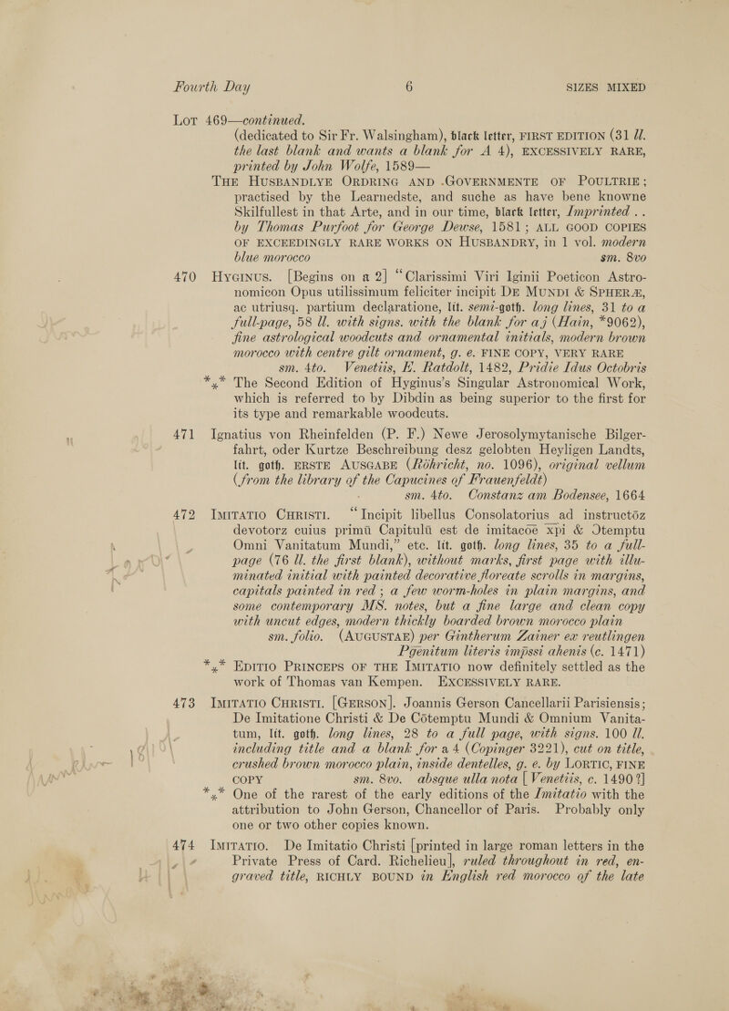 Lot 469—continued. (dedicated to Sir Fr. Walsingham), black letter, FIRST EDITION (31 J. the last blank and wants a blank for A 4), BXCESSIVELY RARE, printed by John Wolfe, 1589— THE HUSBANDLYE ORDRING AND .GOVERNMENTE OF POULTRIE; practised by the Learnedste, and suche as have bene knowne Skilfullest in that Arte, and in our time, black letter, /mprinted . . by Thomas Purfoot for George Dewse, 1581; ALL GOOD COPIES OF EXCEEDINGLY RARE WORKS ON HUSBANDRY, in 1 vol. modern blue morocco sm. 8vo 470 Hvyearnus. [Begins on a 2] “Clarissimi Viri Iginii Poeticon Astro- nomicon Opus utilissimum feliciter incipit DE Munp1 &amp; SPHER &amp;, ac utriusq. partium declaratione, lit. sem7-goth. long lines, 31 toa full-page, 58 Ul. with signs. with the blank for aj (Hain, *9062), jine astrological woodcuts and ornamental initials, modern brown morocco with centre gilt ornament, g. €. FINE COPY, VERY RARE sm. 4to. Venetirs, H. Ratdolt, 1482, Pridie Idus Octobris *,* The Second Edition of Hyginus’s Singular Astronomical Work, which is referred to by Dibdin as being superior to the first for its type and remarkable woodcuts. 471 Ignatius von Rheinfelden (P. F.) Newe Jerosolymytanische Bilger- fahrt, oder Kurtze Beschreibung desz gelobten Heyligen Landts, lit. got). ERSTE AUSGABE (Réhricht, no. 1096), original vellum (from the library of the Capucines of ‘Frauenfeld?) sm. 4to. Constanz am Bodensee, 1664 472 Imrratio Curistit. “ Incipit libellus Consolatorius ad instructdz devotorz cuius prima Capituli est de imitacoe xpi &amp; Otemptu Omni Vanitatum Mundi,” ete. lit. goth. dong lines, 35 to a full- page (76 Ul. the first blank), without marks, first page with tllu- minated initial with painted decorative floreate scrolls in margins, capitals painted in red ; a few worm-holes in plain margins, and some contemporary MS. notes, but a fine large and clean copy with uncut edges, modern thickly boarded brown morocco plain sm. folio. (AUGUSTAE) per Gintherum Zainer ex reutlingen Pgenitum literts impsst ahenis (c. 1471) *,* EDITIO PRINCEPS OF THE IMITATIO now definitely settled as the work of Thomas van Kempen. EXCESSIVELY RARE. 473 ImiTatio Curisti. [GERSON]. Joannis Gerson Cancellarii Parisiensis; De Imitatione Christi &amp; De Cotemptu Mundi &amp; Omnium Vanita- tum, lit. goth. long lines, 28 to a full page, with signs. 100 Ul. including title and a blank for a4 (Copinger 3221), cut on title, crushed brown morocco plain, inside dentelles, g. e. by LORTIC, FINE COPY sm. 8vo. absque ulla nota | Venetiis, c. 1490 27] *.* One of the rarest of the early editions of the /mitatio with the attribution to John Gerson, Chancellor of Paris. Probably only one or two other copies known. 474 Imiratio. De Imitatio Christi [printed in large roman letters in the Private Press of Card. Richelieu], ruled throughout in red, en- graved title, RICHLY BOUND in Hnglish red morocco of the late 