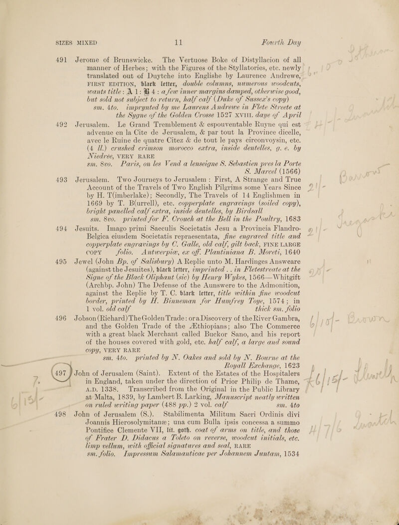 491 492 493 494 495 496  Jerome of Brunswicke. The Vertuose Boke of Distyllacion of all manner of Herbes; with the Figures of the Styllatories, etc. newly translated out of Duytche into Englishe by Laurence Andrewe, FIRST EDITION, black letter, double columns, numerous woodcuts, wants title: A 1: B4: afew inner margins damped, otherwise good, but sold not subject to return, half calf (Duke of Susseax’s copy) sm. 4to. imprynted by me Laurens Andrewe in Klete Streete at the Sygne of the Golden Crosse 1527 xvitt. daye of April Jerusalem. Le Grand Tremblement &amp; espouventable Ruyne qui est advenue en la Cite de Jerusalem, &amp; par tout la Province dicelle, avec le Ruine de quatre Citez &amp; de tout le pays circonvoysin, ete. (4 Ul.) crushed crimson morocco extra, inside dentelles, g. e. by Niedrée, VERY RARE sm. 8vo. Paris, on les Vend a lenseigne S. Sebastien pres la Porte | S. Marcel (1566) Jerusalem. Two Journeys to Jerusalem: First, A Strange and True Account of the Travels of Two English Pilgrims some Years Since by H. TGmberlake); Secondly, The Travels of 14 Englishmen in 1669 by T. Blurrell), etc. copperplate engravings (soiled copy), bright panelled calf extra, inside dentelles, by Birdsall sm. 8vo. printed for EF. Crouch at the Bell in the Poultry, 1683 Jesuits. Imago primi Saeculis Societatis Jesu a Provincia Flandro- Belgica eiusdem Societatis repraesentata, fine engraved title and copperplate engravings by C. Galle, old calf, gilt back, FINE LARGE COPY folio. Antwerpic, ex of. Plantiniana B. Moreti, 1640 Jewel (John Bp. of Salisbury) A Replie unto M. Hardinges Answeare (against the Jesuites), black letter, ¢mprinted ..in Hletestreate at the Signe of the Black Oliphant (sic) by Henry Wykes, 1566—Whitgift (Archbp. John) The Defense of the Aunswere to the Admonition, against the Replie by T. C. black letter, t2tle within fine woodcut border, printed by H. Binneman for Humfrey Toye, 1574; in 1 vol. old calf thick sm. folio Jobson (Richard) The Golden Trade: ora Discovery of the River Gambra, and the Golden Trade of the A‘thiopians; also The Commerce with a great black Merchant called Buckor Sano, and his report of the houses covered with gold, etc. half calf, a large and sound copy, VERY RARE sm. 4to. printed by N. Oakes and sold by N. Bourne at the Royall Fachange, 1623 in England, taken under the direction of Prior Philip de Thame, A.D. 1338. Transcribed from the Original in the Public Library at Malta, 1839, by Lambert B. Larking, Manuscript neatly written on ruled writing paper (488 pp.) 2 vol. calf sm. 4to John of Jerusalem (S.). Stabilimenta Militum Sacri Ordinis divi Joannis Hierosolymitane; una cum Bulla ipsis concessa a summo Pontifice Clemente VII, lit. goth. coat ef arms on title, and those of Frater D. Didacus a Toleto on reverse, woodcut initials, ete. limp vellum, with official signatures and seal, RARE sm. folio. Impressum Salamanticae per Johannem Juntam, 1534