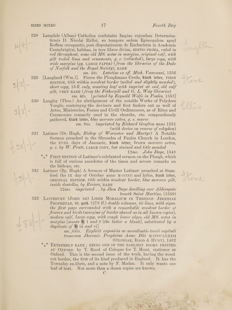 528 Langdale (Alban) Catholica confutatio Impiae cujusdam Determina- tionis D. Nicolai Ridlei, eo tempore sedem Episcopalem apud Roffam occupantis, post disputationem de Eucharistia in Academia Cantabrigiési, habitae, in tres libros divisa, EDITIO PRIMA, ruled in red throughout, some old MS. notes in margins, original calf, with gilt tooled lines and ornaments, g. e. (rebacked), large copy, with wide margins (gy. LARGE PAPER) (from the libraries of the Duke of Norfolk and the Royal Society), RARE sm. 4to. Lutetiae ex of. Mich. Vascosani, 1556 529 [Langland (Wm.)]. Pierce the Ploughmans Crede, dlark letter, FIRST EDITION, title within woodcut border (soiled and slightly mended), short copy, 1511. only, wanting leaf with imprint at end, old calf gilt, VERY RARE (from the Fothergill and G. L. Way libraries) sm. 4to. |printed by Reynold Wolfe in Poules, 1553] 530 Langley (Thos.) An abridgement of the notable Worke of Polydore Vergile, conteinyng the devisers and first finders out as well of Artes, Ministeries, Feates and Civill Ordinaunces, as of Rites and Ceremonies commdly used in the churche, etc. compendiously gathered, black etter, blue morocco extra, g. é. scarce sm. 8vo0. imprinted by Richard Grafton anno 1551 (with device on reverse of colophon) 531 Latimer (Dr. Hugh, Bishop of Worcester and Martyr) A Notable Sermon preached in the Shroudes of Paules Church in London, the xvi. daye of Januarie, black letter, brown morocco extra, g. e. by W. Pratt, LARGE COPY, but stained and title mended 12mo. John Daye, 1548 *,* FIRST EDITION of Latimer’s celebrated sermon on the Plough, which is full of curious anecdotes of the times and severe remarks on the bishops, ete. 532 Latimer (Bp. Hugh) A Sermon of Master Latimer preached at Stam- ford the Ix day of October anno mMccccc and fyftie, black letter, ORIGINAL EDITION, t2tle within woodcut border, blue morocco gilt, inside dentelles, by Riviere, RARE 12mo. imprinted. . by Shon Daye dwelling over Aldersgate beneth Saint Martins, (1550) 533 LATrEpuRY (JOHN DE) LipER MoRALIUM IN THRENOS JEREMIAE PROPHETAR, Itt. goth. (279 Jl.) double columns, 40 lines, with signs. the first page surrounded with a remarkable woodcut border of flowers and birds (margins of border shaved asin all known copies), modern calf, large copy, with rough lower edges, old MS. notes in morgins [wants ® 1 and 8 (the latter a blank), substituted by a duplicate of % iii and vi| sm. folio. Haplicit exposicia ac moralisatio tercti capituli trenorum JSheremie Prophetae Anno Dri Mcccc LXXXII (OXONIAE, Roop &amp; Hunt), 1482 *,* EXTREMELY RARE ; BEING ONE OF THE EARLIEST BOOKS PRINTED AT OxrorD by T. Rood of Cologne for T. Hunt, stationer at Oxford. This is the second issue of the work, having the wood- cut border, the first of its kind produced in England. It has the Towneley ex-libris, and a note by F. Madan. It only wants one leaf of text.. Not more than a dozen copies are known. C -