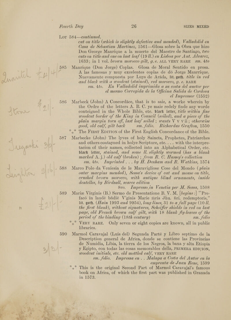 Rod cut on title (which ts slightly defective and mended), Valladolid en Casa de Sebastian Martinez, 1561—Glosa sobre la Obra que hizo Don George Manrique a la muerte del Maestre de Santiago, two cuts on title and one on last leaf (19 Ul.) en Lisboa por Ant. Alvarez, 1633; in 1 vol. brown morocco gilt, g.e. ALL VERY RARE sm. 4to 585 Manrique (Don Jorge) Coplas. Glosa de Moral Sentido en prosa. A las famosas y muy excelentes coplas de do Jorge Manrrique. Nuevamente compuesta por Luys de Arada, lit. goth. ¢etle an red and black with a woodcut (stained), red morocco, g. @. RARE sm. 4to. En Valladolid imprimida a su costa del auctor per el mesmo Corregida de la Officina Salida de Cordova el Impressor (1552) 586 Marbeck (John) A Concordace, that is to saie, a worke wherein by the Ordre of the letters A. B. C. ye maie redely finde any worde conteigned in the Whole Bible, etc. black letter, ttle within fine woodcut border of the King in Council (soiled), and a piece of the plain margin torn off, last leaf soiled ; wants V Vv Vii; otherwise good, old calf, gilt back sm. folio. Richardus Grafton, 1550 *,* The First Epirion of the First English Concordance of the Bible. 587 Marbecke (John) The lyves of holy Saincts, Prophetes, Patriarches and others contayned in holye Scripture, etc... . with the interpre- tacion of their names, collected into an Alphabetical Order, ete. black letter, stained, and some Il. slightly wormed (has a blank marked A.j.) old calf (broken) ; from R. C. Hussey’s collection sm. 4to. Imprinted... by H. Denham and R. Watkins, 1574 588 Marco Polo da Veniesia de le Maravigliose Cose del Mondo (plain outer margins mended), Sessa’s device of cat and mouse on title, crushed brown morocco, with antique blind ornaments, inside dentelles, by Birdsall, scarce edition 8vo. ILmpresso,in Venetia per M. Sessa, 1508 589 Marie Virginis (B.) Sermo de Presentatione B. V. M. [begins :] “Pre- facd in laudé bindié V’ginis Marie mris Jhu. fri. redemptoris,” ltt. goth. (Hain 1993 and 9954), long lines, 31 to a full page (10 Ul. the first blank), without signatures, Schoiffer shields in red on last page, old French brown calf gilt, with 18 blank fly-leaves of the period of the binding (18th century) sm. folio *,* VERY RARE. Only seven or eight copies are known, all in public libraries. 590 Marmol Caravajal (Luis del) Segunda Parté y Libro septimo de la Description general de Africa, donde se contiene las Provincias de Numidia, Libia, la tierra de los Negros, la baxa y alta Etiopia y Egipto, con todas las cosas memorables della, PRIMERA EDICION, woodcut initials, etc. old mottled calf, VERY RARE sm. folio. Impressa en... Malaga a Costa del Autor en la emprenta de Juan Rene, 1599 *.* This is the original Second Part of Marmol Caravajal’s famous book on Africa, of which the first part was published in Granada in, Laie,