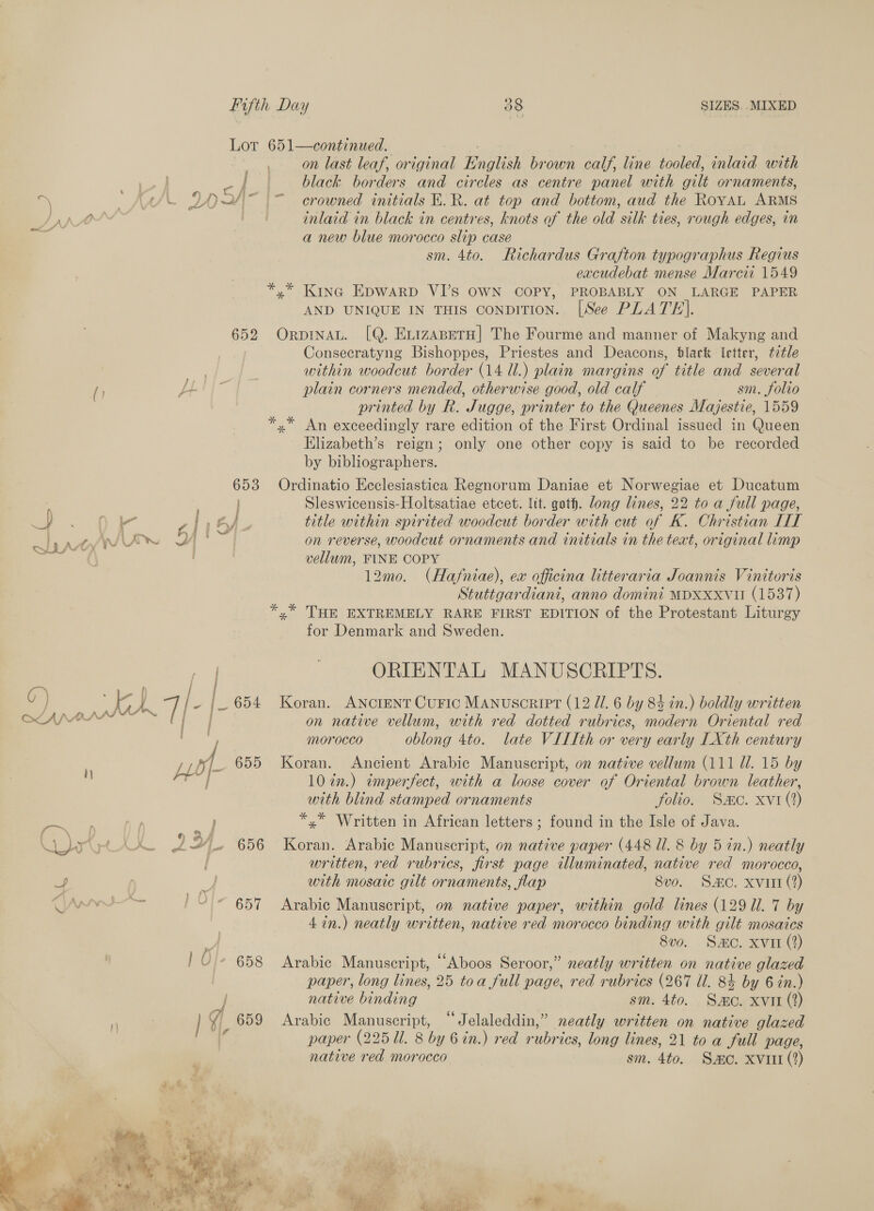 Lot 651—continued. on last leaf, original English brown calf, line tooled, inlaid with black borders and circles as centre panel with gilt ornaments, crowned initials E.R. at top and bottom, aud the RoyaAL ARMS inlaid in black in centres, knots of the old silk ties, rough edges, im a new blue morocco slip case sm. 4to. Richardus Grafton typographus Regius excudebat mense Marci 1549 y* Kine EDwARD VI’S OWN COPY, PROBABLY ON LARGE PAPER AND UNIQUE IN THIS ConDITION. [See PLATE]. 652 Orpinat. [Q. EvizaABetH| The Fourme and manner of Makyng and Consecratyng Bishoppes, Priestes and Deacons, black letter, t2tle ae within woodcut border (14 ll.) plain margins of title and several f) fell plain corners mended, otherwise good, old calf sm. folio printed by R. Jugge, printer to the Queenes Mayjestie, 1559 *,* An exceedingly rare edition of the First Ordinal issued in Queen Elizabeth’s reign; only one other copy is said to be recorded by bibliographers. / -f ~ / a : ry 74 Be Pare i fF; —_ 653 Ordinatio Ecclesiastica Regnorum Daniae et Norwegiae et Ducatum Sleswicensis-Holtsatiae etcet. lit. goth. long lines, 22 to a full page, wap aw} val Z i 4). — title within spirited woodcut border with cut of K. Christian LIT WA siete on reverse, woodcut ornaments and initials in the text, original limp vellum, FINE COPY 12m0. (Hafniae), ex officina litteraria Joannis Vinitoris Stuttgardiani, anno domini MDXxxvui (1537) *,* THE EXTREMELY RARE FIRST EDITION of the Protestant Liturgy for Denmark and Sweden. ORIENTAL MANUSCRIPTS. st . 2 f / f ° ° ¢ } A a 7 J - _ 654 Koran. ANCIENT Curic Manuscript (12 IL 6 by 84 in.) boldly written é ae on native vellum, with red dotted rubrics, modern Oriental red morocco oblong 4to. late VILLth or very early LXth century ut. 655 Koran. Ancient Arabic Manuscript, on native vellum (111 Ul. 15 by se 10 in.) «imperfect, with a loose cover of Oriental brown leather, with blind stamped ornaments folio. Sac. xvr(2) ~~ ) ; ag *,* Written in African letters ; found in the Isle of Java. art} AH 2 ”'. 656 Koran. Arabic Manuscript, on native paper (448 Ul. 8 by 5 in.) neatly { written, red rubrics, first page illuminated, native red morocco, 4 27 with mosaic gilt ornaments, flap 8vo. Sac. xvitt (2) Ann '~“ © 657 Arabic Manuscript, on native paper, within gold lines (129 Ul. 7 by 4 in.) neatly written, native red morocco binding with gilt mosaics | 8vo. Sac. xvi (2) | 0}. 658 Arabic Manuscript, “Aboos Seroor,” neatly written on native glazed | paper, long lines, 25 toa full page, red rubrics (267 ll. 8% by 6 in.) j native binding sm. 4to. Sao. xvit (2) 7 : | 4 659 Arabic Manuscript, “Jelaleddin,” neatly written on native glazed paper (22511. 8 by 6 in.) red rubrics, long lines, 21 to a full page, native red morocco sm. 4to. Smo. xvi (2) 