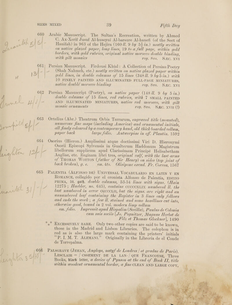 Anas 660 Arabic Manuscript. The Sultan’s Recreation, written by Ahmed es C. Ax-Xerif Jusuf Al-huseyni Al-barsure Al-hanefi (of the Sect of Hanifah) in 963 of the Hejira (1607. 9 by 54in.) neatly written on native glazed paper, long lines, 19 to a full page, within gold borders, with gold rubrics, original native morocco doublé binding, with gilt mosaics roy. 8vo. SAIC. XVI 661) Persian Manuscript. Firdousi Khial: A Collection of Persian Poetry (Shah Nahmeh, etc.) neatly written on native glazed paper within gold lines, in double columns of 15 lines (34811. 9 by 5in.) with 10 FINELY PAINTED AND ILLUMINATED FULL-PAGE MINIATURES, native doublé morocco binding roy. 8v0. SAC. XVI 662 Persian Manuscript (Poetry), on native paper (148 Ul. 9 by 5 in.) | double columns of 15 lines, red rubrics, with 7 SMALL PAINTED LLI f f- AND ILLUMINATED MINIATURES, native red morocco, with gilt mosaic ornaments TOY. 806. (SRC, Xvin (7)   _ 663 Ortelius (Abr.) Theatrum Orbis Terrarum, engraved title (mounted), FE. | Y numerous fine maps (including America) and ornamental initials, ig. all finely coloured by a contemporary hand, old thick boarded vellum, paper back large folio. Antwerpiae in off. Plantin. 1592 CV 664 Osorius (Hieron.) Amplissimi atque doctissimi Viri D. Hieronymi ry Osorii Episcopi Sylvensis in Gualterum Haddonum Magistrum AF libelorum supplicum apud Clarissimam Principé Helisabetham Angliae, ete. Reginam libri tres, original calf, with the last arms of Tuomas Worton (father of Sir Henry) on sides (top joint of back broken), g. e. sm.4to. Olisipone excud. Mr. Correa, 1567 665 PALENTIA (ALFONSO DE) UNIVERSAL VOCABULARIO EN LATIN Y EN RoMANCE, collegido por el cronista Alfonso de Palentia, EDITIO 1s tied PRIMA, lit. goth. double columns, 53-54 lines with signs. (Hain leah 12275 ; Haebler, no. 645), contains cocccxLix numbered Ul. the 4) i last numbered in error coccciu, but the signs. are right and an unnumbered leaf containing the Register in 3 lines only follows and ends the work ; a few Ul. stained and some headlines cut into, otherwise good, bound in 2 vol. modern limp vellum sm. folio. Impressit apud Hispalim (Sevilla), Paulus de Colonia cum suis sociis | Jo. Pegnitzer, Magnus Herbst de Hilz et Thomas Glockner|, 1490 “,” EXCESSIVELY RARE. Only two other copies are said to be known, those in the Madrid and Lisbon Libraries. The colophon is in red as is also the large mark containing the printers’ initials “P. I. M. T. ALEMANt.” Originally in the Libreria de el Conde de Torrepalma. 666 PALSGRAVE (JEHAN, Angloys, natyf de Londres | et gradue de Paris). Vv LESCLAIR = / CSSEMENT DE LA LAN-/ QUE FRANCOYSE, Three Books, black letter, a device of Pynson at the end of Book TT, title within woodcut ornamental border, a fine CLEAN AND LARGE COPY, f 