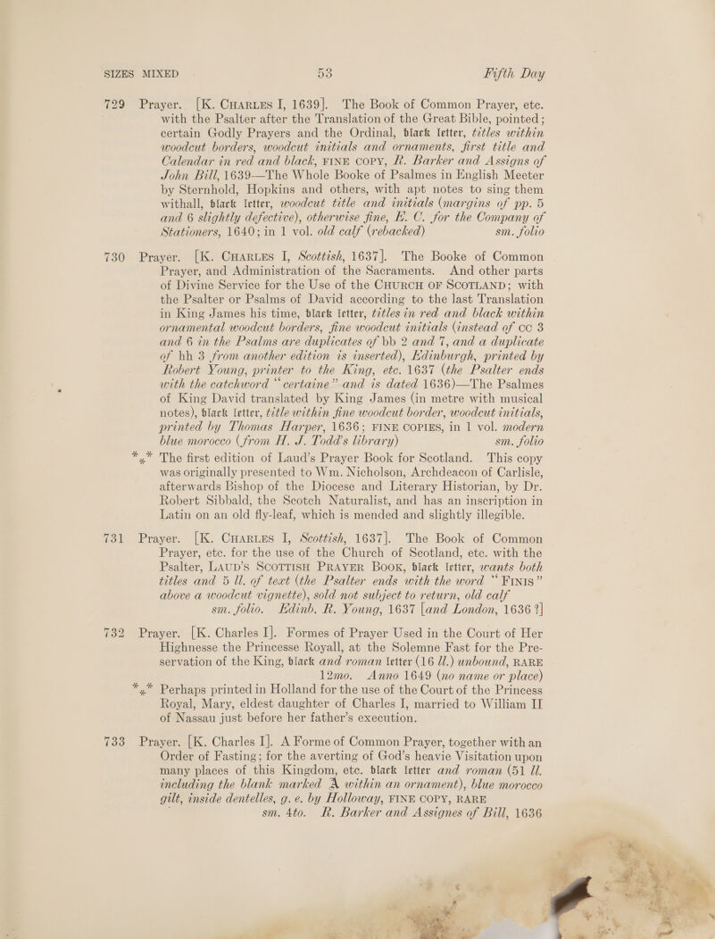with the Psalter after the Translation of the Great Bible, pointed ; certain Godly Prayers and the Ordinal, black letter, t2tles within woodcut borders, woodcut initials and ornaments, first title and Calendar in red and black, FINE copy, f. Barker and Assigns of John Bill, 1639-—The Whole Booke of Psalmes in English Meeter by Sternhold, Hopkins and others, with apt notes to sing them withall, flack letter, woodcut title and initials (margins of pp. 5 and 6 slightly defective), otherwise fine, E.. C. for the Company of Stationers, 1640; in 1 vol. old calf (rebacked) sm. folio Prayer, and Administration of the Sacraments. And other parts of Divine Service for the Use of the CHURCH OF SCOTLAND; with the Psalter or Psalms of David according to the last Translation in King James his time, black letter, t2tles in red and black within ornamental woodcut borders, fine woodcut initials (instead of co 8 and 6 in the Psalms are duplicates of bb 2 and 7, and a duplicate of bh 3 from another edition is inserted), Edinburgh, printed by Robert Young, printer to the King, etc. 1637 (the Psalter ends with the catchword “certaine” and is dated 1636)—The Psalmes of King David translated by King James (in metre with musical notes), black letter, t¢tle within fine woodcut border, woodcut initials, printed by Thomas Harper, 1636; FINE COPIES, in 1 vol. modern blue morocco (from H. J. Todd’s library) sm. folio The first edition of Laud’s Prayer Book for Scotland. This copy was originally presented to Wm. Nicholson, Archdeacon of Carlisle, afterwards Bishop of the Diocese and Literary Historian, by Dr. Robert Sibbald, the Seotch Naturalist, and has an inscription in Latin on an old fly-leaf, which is mended and slightly illegible. Prayer, etc. for the use of the Church of Scotland, etc. with the Psalter, LAUD’S SCOTTISH PRAYER BOOK, black letter, wants both titles and 5 Ul. of teat (the Psalter ends with the word “ Finis” above a woodcut vignette), sold not subject to return, old calf sm. folio. Kdinb. R. Young, 1637 |and London, 1636 2] Highnesse the Princesse Royall, at the Solemne Fast for the Pre- servation of the King, black and roman (etter (16 Ul.) unbound, RARE 12mo. Anno 1649 (no name or place) Royal, Mary, eldest daughter of Charles I, married to William II of Nassau just before her father’s execution. Order of Fasting; for the averting of God’s heavie Visitation upon many places of this Kingdom, etc. blark ‘etter and roman (51 Il. including the blank marked AX within an ornament), blue morocco gilt, inside dentelles, g. e. by Holloway, FINE COPY, RARE sm. 4to. R. Barker and Assignes of Bill, 1636  