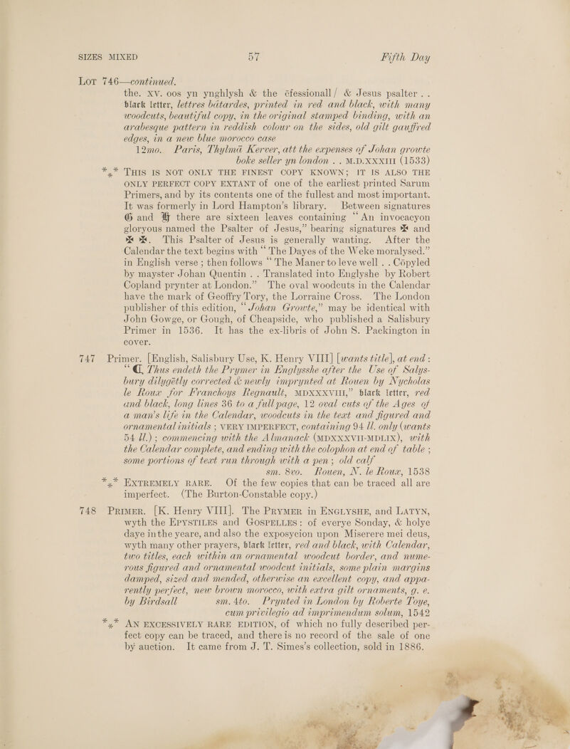 747 *% 748 the. xv. oos yn ynghlysh &amp; the Gfessionall/ &amp; Jesus psalter . . black letter, lettres batardes, printed in red and black, with many woodcuts, beautiful copy, in the original stamped binding, with an arabesque pattern in reddish colour on the sides, old gilt gauffred edges, in a new blue morocco case 12mo. Paris, Thylma Kerver, att the expenses of Johan growte boke seller yn london . . M.D.XXxXttt (1533) THIS IS NOT ONLY THE FINEST COPY KNOWN; IT IS ALSO THE ONLY PERFECT COPY EXTANT of one of the earliest printed Sarum Primers, and by its contents one of the fullest and most important. It was formerly in Lord Hampton’s library. Between signatures G and 4% there are sixteen leaves containing “An invocacyon gloryous named the Psalter of Jesus,” bearing signatures ** and ox. This Psalter of Jesus is generally wanting. After the Calendar the text begins with “ The Dayes of the Weke moralysed.” in English verse ; then follows “The Maner to leve well . . Copyled by mayster Johan Quentin . . Translated into Englyshe by Robert Copland prynter at London.” The oval woodcuts in the Calendar have the mark of Geoffry Tory, the Lorraine Cross. The London publisher of this edition, “ Johan Growte,” may be identical with John Gowge, or Gough, of Cheapside, who published a Salisbury Primer in 1536. It has the ex-libris of John S. Packington in cover. * N * “@ Thus endeth the Prymer in Englysshe after the Use of Salys- bury dilygétly corrected &amp; newly imprynted at Rouen by Nycholas le Roux for Franchoys Regnault, MDXXXVII,” black letter, red and black, long lines 36 to a full page, 12 oval cuts of the Ages of a man’s life in the Calendar, woodcuts in the teat and figured and ornamental initials ; VERY IMPERFECT, containing 94 Il. only (wants 54 Ul.) ; commencing with the Almanack (MDXXXVU-MDLIX), with the Calendar complete, and ending with the colophon at end of table ; some portions of text run through with a pen; old calf sm. 8vo. Rouen, NV. le Roux, 1538 EXTREMELY RARE. Of the few copies that can be traced all are imperfect. (The Burton-Constable copy.) wyth the EPYSTILES and GOSPELLES: of everye Sonday, &amp; holye daye inthe yeare, and also the exposycion upon Miserere mei deus, wyth many other prayers, black Ietter, red and black, with Calendar, two titles, each within an ornamental woodcut border, and nume- rous figured and ornamental woodcut initials, some plain margins damped, sized and mended, otherwise an excellent copy, and appa- rently perfect, new brown morocco, with eatra gilt ornaments, g. e. by Birdsall sm. 4to. Prynted in London by Roberte Toye, cum privilegio ad imprimendum solum, 1542 AN EXCESSIVELY RARE EDITION, of which no fully described per- fect copy can be traced, and thereis no record of the sale of one by auction. It came from J. T. Simes’s collection, sold in 1886. 