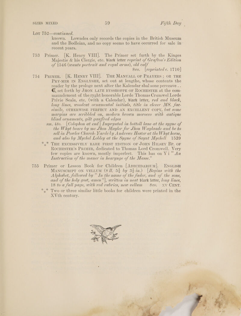 Lor 752—continued. known. Lowndes only records the copies in the British Museum and the Bodleian, and no copy seems to have occurred for sale in recent years. 753 Primer. [K. Henry VIII]. The Primer set furth by the Kinges Majestie &amp; his Clergie, etc. black letter reprint of Grafton’s Edition of 1546 (wants portrait and royal arms), old calf 8v0. [reprinted c. 1710] 754 Primer. [K. Henry VIII]. Tue MANUALL oF PRAYERS ; OR THE PRY-MER IN ENGLYSHE, set out at lengthe, whose contents the reader by the prologe next after the Kalendar shal sone perceave . . @, set forth by JHON LATE BYSSHOPPE OF ROCHESTER at the com- maundement of the ryght honorable Lorde Thomas Crumwel Lorde Privie Seale, etc. (with a Calendar), dlack letter, red and black, long lines, woodcut ornamental initials, title in clever MS. fac- simile, OTHERWISE PERFECT AND AN EXCELLENT COPY, but some margins are scribbled on, modern brown morocco with antique blind ornaments, gilt gauffred edges sm. 4to. [Colophon at end| Imprynted in bottoll lane at the sygne of the Whyt beare by me Shon Mayler for Jhon Waylande and be to sellin Powles Church- Yarde by Andrewe Hester at the Whyt horse, and also by Mychel Lobley at the Sugne of Saynt Mychell 1539 *.* THE EXCESSIVELY RARE FIRST EDITION OF JOHN HItsey BP. oF ROCHESTER’S PRIMER, dedicated to Thomas Lord Cromwell. Very few copies are known, mostly imperfect. This has on Yi “An Instruction of the maner in hearynge of the Masse.” 755 Primer or Lesson Book for Children [ABECEDARIUM]. ENGLISH MANUSCRIPT ON VELLUM (8 JZ. 54 by 34in.) [Begins with the Alphabet, followed by “ In the name of the fader, and of the sone, and of the holy gost, amen” |, written in neat dlark letter, long lines, 18 toa full page, with red rubrics, new vellum 8vo. XV CENT. *,* Two or three similar little books for children were printed in the X Vth century. )  