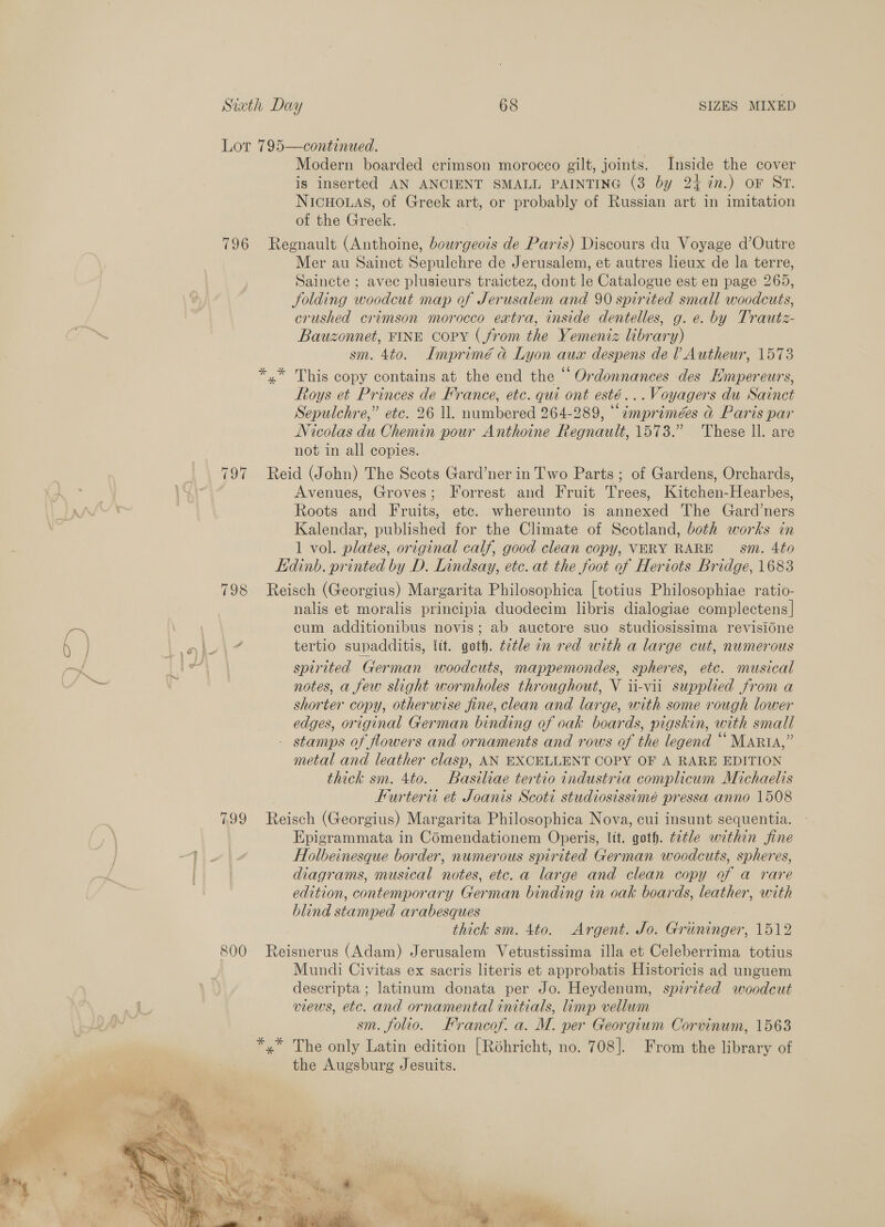 Lot 795—continued. Modern boarded crimson morocco gilt, joints. Inside the cover is inserted AN ANCIENT SMALL PAINTING (3 by 24 7n.) oF ST. NICHOLAS, of Greek art, or probably of Russian art in imitation of the Greek. 796 Regnault (Anthoine, bourgeois de Paris) Discours du Voyage d’Outre Mer au Sainct Sepulchre de Jerusalem, et autres leux de la terre, Saincte ; avec plusieurs traictez, dont le Catalogue est en page 265, Jolding woodcut map of Jerusalem and 90 spirited small woodcuts, crushed crimson morocco extra, inside dentelles, g. e. by Trautz- Bauzonnet, FINE copy (from the Yemeniz library) sm. 4to. Imprimé &amp; Lyon aux despens de l Autheur, 1573 *.* This copy contains at the end the “ Ordonnances des Empereurs, Roys et Princes de France, etc. qui ont esté...Voyagers du Sainct Sepulchre,” etc. 26 ll. numbered 264-289, “imprimées &amp; Paris par Nicolas du Chemin pour Anthoine Regnault, 1573.” These ll. are not in all copies. 797 Reid (John) The Scots Gard’ner in Two Parts ; of Gardens, Orchards, Avenues, Groves; Forrest and Fruit Trees, Kitchen-Hearbes, Roots and Fruits, etc. whereunto is annexed The Gard’ners Kalendar, published for the Climate of Scotland, both works in 1 vol. plates, original calf, good clean copy, VERY RARE — sm. 4to Edinb. printed by D. Lindsay, etc. at the foot of Heriots Bridge, 1683 798 Reisch (Georgius) Margarita Philosophica [totius Philosophiae ratio- nalis et moralis principia duodecim libris dialogiae complectens| cum additionibus novis; ab auctore suo studiosissima revisidne a ) / \ { ° eu ie! 6 e e ° 0 } aha tertio supadditis, ltt. goth. t2tle in red with a large cut, numerous my fbas Be spirited German woodcuts, mappemondes, spheres, etc. musical es . notes, a few slight wormholes throughout, V ii-vii supplied from a shorter copy, otherwise fine, clean and large, with some rough lower edges, original German binding of oak boards, pigskin, with small - stamps of flowers and ornaments and rows of the legend “Marta,” metal and leather clasp, AN EXCELLENT COPY OF A RARE EDITION thick sm. 4to. Basiliae tertio industria complicum Michaelis Furtervi et Joanis Scoti studiosissimé pressa anno 1508 799 Reisch (Georgius) Margarita Philosophica Nova, cui insunt sequentia. Epigrammata in Comendationem Operis, it. goth. t2tle within fine aie Holbeinesque border, numerous spirited German woodcuts, spheres, } diagrams, musical notes, etc. a large and clean copy of a rare | edition, contemporary German binding in oak boards, leather, with blind stamped arabesques thick sm. 4to. Argent. Jo. Gruninger, 1512 800 Reisnerus (Adam) Jerusalem Vetustissima illa et Celeberrima totius Mundi Civitas ex sacris literis et approbatis Historicis ad unguem descripta; latinum donata per Jo. Heydenum, spirited woodcut views, etc. and ornamental initials, limp vellum sm. folio. Francof. a. M. per Georgium Corvinum, 1563 *,* The only Latin edition [Roéhricht, no. 708]. From the library of the Augsburg Jesuits. 