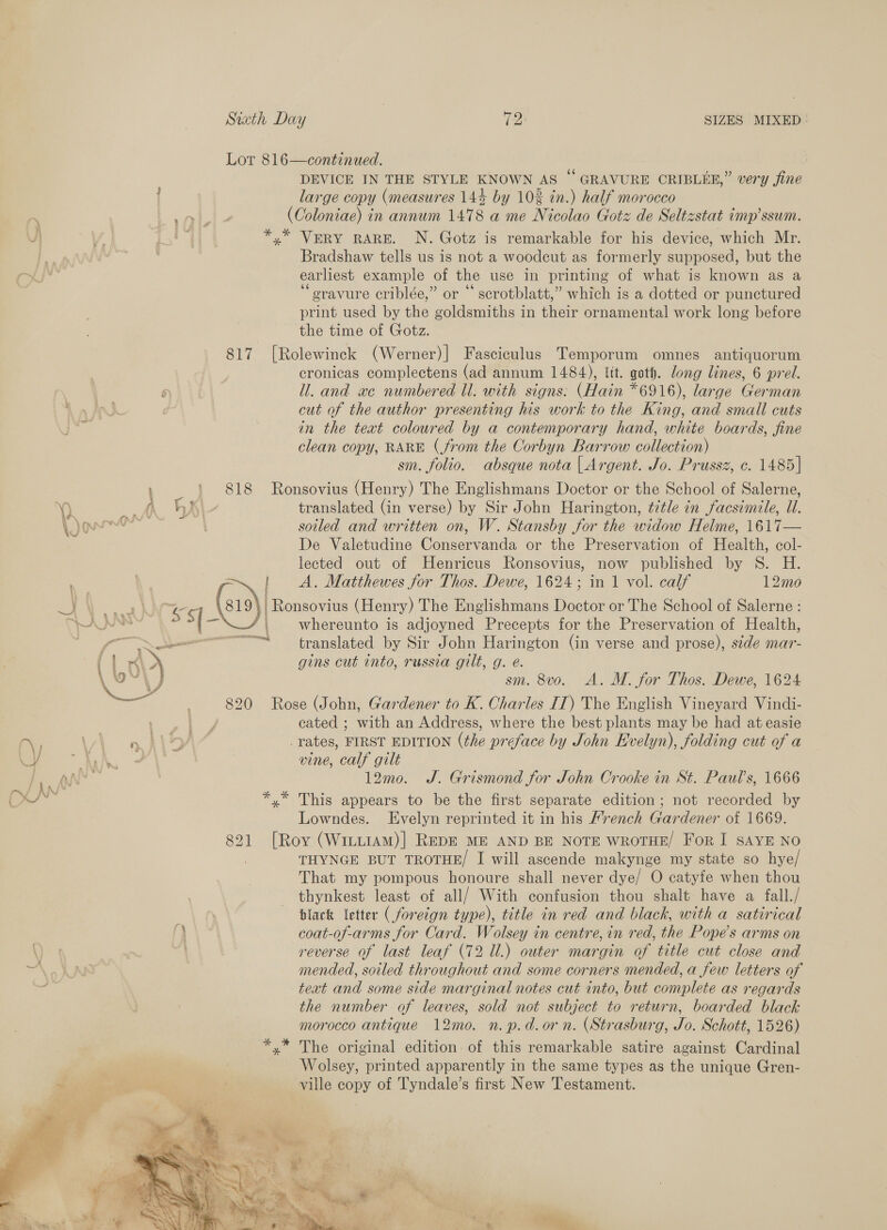 Lot 816—continued. DEVICE IN THE STYLE KNOWN AS ° GRAVURE CRIBLEE,” very fine large copy (measures 144 by 102 in.) half morocco y\ (OColoniae) in annum 1478 a me Nicolao Gotz de Seltzstat imp’ssum. Vj V4 Pt] *,* VERY RARE. N. Gotz is remarkable for his device, which Mr. : Bradshaw tells us is not a woodcut as formerly supposed, but the earliest example of the use in printing of what is known as a ‘“eravure criblée,” or “ scrotblatt,” which is a dotted or punctured print used by the goldsmiths in their ornamental work long before the time of Gotz. 817 [Rolewinck (Werner)] Fasciculus Temporum omnes antiquorum cronicas complectens (ad annum 1484), lit. goth. long lines, 6 prel. Q ll. and xe numbered ll. with signs: (Hain *6916), large German 1 inh | cut of the author presenting his work to the King, and small cuts in the teat coloured by a contemporary hand, white boards, fine clean copy, RARE (from the OCorbyn Barrow collection) sm. folio. absque nota | Argent. Jo. Prussz, ¢. 1485] bed) Sls Ronsovius (Henry) The Englishmans Doctor or the School of Salerne, Y). ae HA translated (in verse) by Sir John Harington, ¢itle in facsimile, Ul. (Joe soiled and written on, W. Stansby for the widow Helme, 1617— De Valetudine Conservanda or the Preservation of Health, col- lected out of Henricus Ronsovius, now published by S. H. A. Matthewes for Thos. Dewe, 1624; in 1 vol. calf 12mo b | at WW 5 («) | Ronsovius (Henry) The Englishmans Doctor or The School of Salerne : % ; (- whereunto is adjoyned Precepts for the Preservation of Health, SN translated by Sir John Harington (in verse and prose), side mar- s\\ gins cut into, russia gilt, g. e. \ oY J sm. 8vo. A. M. for Thos. Dewe, 1624 WS 820 - Rose (John, Gardener to K. Charles IT) The English Vineyard Vindi- aa rae cated ; with an Address, where the best plants may be had at easie r\ VV an hl dD rates, FIRST EDITION (the preface by John Evelyn), folding cut of a LV hh vine, calf gilt Qn ) 12mo. J. Grismond for John Crooke in St. Pauls, 1666 *,* This appears to be the first separate edition ; not recorded by Lowndes. Evelyn reprinted it in his Mrench Gardener of 1669. 821 [Roy (Witu1AM)] REDE ME AND BE NOTE WROTHE/ For I SAYE NO ; THYNGE BUT TROTHE/ I will ascende makynge my state so hye/ That my pompous honoure shall never dye/ O catyfe when thou thynkest least of all/ With confusion thou shalt have a fall./ black letter ( foretgn type), title in red and black, with a satirical ‘} coat-of-arms for Card. Wolsey in centre, in red, the Pope’s arms on reverse of last leaf (72 Ul.) outer margin of title cut close and ~\ 9 RAS mended, soiled throughout and some corners mended, a few letters of text and some side marginal notes cut into, but complete as regards the number of leaves, sold not subject to return, boarded black morocco antique 12mo. n.p.d.orn. (Strasburg, Jo. Schott, 1526) yx” The original edition of this remarkable satire against Cardinal Wolsey, printed apparently in the same types as the unique Gren- ville copy of Tyndale’s first New Testament. 
