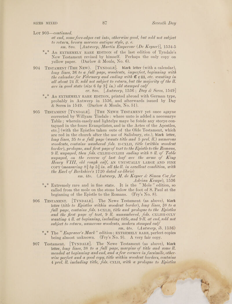 Lor 903—continued. at end, some fore-edges cut into, otherwise good, but sold not subject to return, brown morocco antique style, g. @. sm. 8vo. [Antwerp, Martin Emperour (De Keyser), 1534-5 *,* An EXTREMELY RARE EDITION of the last edition of Tyndale’s New Testament revised by himself. Perhaps the only copy on yellow paper. (Darlow &amp; Moule, No. 6). 904 TrsTAMENT (THE New). [TYNDALE]. black letter (with a calendar), long lines, 36 toa full page, woodcuts, imperfect, beginning with the calendar for February and ending with © x tit, etc. wanting in all about 24 Ul. sold not subject to return, but the majority of the Ul. : are in good state (size 6 by 3% in.) old stamped calf cr. 8vo. [Antwerp, 1536; Day &amp; Seres, 1549] * * An EXTREMELY RARE EDITION, printed abroad with German type, probably in Antwerp in 1536, and afterwards issued by Day &amp; Seres in 1549. (Darlow &amp; Moule, No. 51). 905 Testament [TynpaLe]. [Tue Newer TESTAMENT yet once agayne corrected by Willyam Tindale: where unto is added a necessarye Table ; wherein easely and lightelye maye be fotide any storye con- tayned in the foure Evangelistes, and in the Actes of the Apostles, ete.| (with the Epistles taken oute of the Olde Testament, which are red in the church after the use of Salisbury, etc.), black [etter, long lines, 35 toa full page (wants title and 5 prel. ll.) numerous woodcuts, contains numbered fols. 11-cxiu, title (within woodcut border), prologue, and first page of text to the Epistle to the Romans, 9 Ul. unpaged, then fols. cxtiii-ccoLitn ending with 8 Ul. of Table unpaged, on the reverse of last leaf are the arms of King Henry VIII, old rough calf, AX UNUSUALLY LARGE AND FINE copy (measuring 8% by 5¢in. all the ll. in eacellent condition, with the Earl of Berkshires 1720 dated ex-libris) sm. 4to. (Antwerp, M. de Keyser &amp; Simon Coc for Adrian Kempe), 1536 y* Extremely rare and in fine state. It is the “Mole ” edition, so called from the mole on the stone below the foot of S. Paul at the beginning of the Epistle to the Romans. (Fry’s No. 8). 906 TESTAMENT. [TYNDALE]. The Newe Testament (as above), black letter (title to Epistles within woodcut border), long lines, 38 to a full page, contains fols. 1-OxLu, title and prologue to the Hpistles and the first page of teat, 9 Ul. unnumbered, fols. CXLINII-CCOLV wanting 4 Ul. at beginning, including title, and 9 Ul. at end, sold not subject to return, numerous woodcuts, modern stamped calf sm. 4to. (Antwerp, ib. 1536) *.* The “ Engraver’s Mark” edition; EXTREMELY RARE, perfect copies being almost unknown. (Fry’s No. 9). &lt;A very fair copy. 907 Testament. [TYNDALE]. The Newe Testament (as above), black letter, ong lines, 38 to a full page, margins of title and some U. mended at beginning and end, and a few corners in facsimile, other- wise perfect and a good copy, title within woodcut borders, contains 4°prel. ll. including title, fols. oxi, with a prologue to Kpistles 
