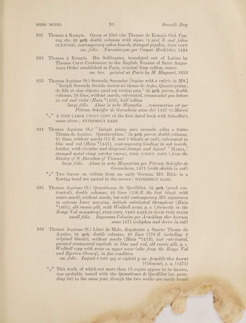 let SIZES MIXED 95 Seventh Day 931 Thomas 4 Kempis. Opera et libri vite Thomae de Kempis Ord. Can. reg. ete. lit. goth. dowble columns with signs. (4 prel. ll. and folios CLXXVIII), contemporary oaken boards, stamped pigskin, FINE COPY sm. folio. Nurembergae per Caspar Hochfeder, 1494 932 Thomas &amp; Kempis. His Soliloquies, translated out of Latine by Thomas Carre Confessour to the English Nunnes of Saint Augus- tines Order established at Paris, original limp vellum, scarce sm. 8vo. printed at Paris by M. Blageart, 1653 933 Thomas Aquinas (S.) Secunda Secundae [begins with a rubric in MS. | “Incipit Secunda Secide doctor sti thome de Aqiio, Questio prima; de fide et eius objecto quod est veritas pma.” Itt. goth. parva, double columns, 59 lines, without marks, rubricated, ornamental pen-letters in red and violet (Hain *1459), half vellum large folio. Alma in urbe Moguntia .. conswmatum est per Petrum Schoiffer de Gernsheim anno dni 1467 vi Marcit *,* A FINE LARGE UNCUT CoPyY of the first dated book with Schoiffer’s name alone ; EXTREMELY RARE. 934 Thomas Aquinas (S.) “Incipit prima pars secunde edita a fratre Thoma de Aquino. Questio prima.” Jit. goth. parva, double columns, 61 lines, without marks (75 Ul. and 2 blanks at end), rubricated in blue and red (Hain *1447), contemporary binding in oak boards, leather, with circular and diagonal stamps and legend “Maria,” stamped metal clasp catches (worn), FINE UNCUT copy (from the library of S. Dorothea of Vienna) large folio. Alma in urbe Moguntina per Petrum Schoiffer de Gernszheim, 1471 (with shields in red) x” Two leaves on vellum from an early German MS. Bible in a flowing hand are pasted in the covers; EXTREMELY RARE. 935 Thomas Aquinas (S.) Quaestiones de Quodlibet, tt. goth. (mech con- tracted), double columns, 40 lines (156 Ul. the last blank with water-mark), without marks, but with contemporary MS. signatures in extreme lower margins, initials rubricated throughout (Hain *1401), old russia gilt, with Wodhull arms, y. e. (formerly in the Rouge Val monastery), FINE COPY, VERY RARE IN SUCH FINE STATE small folio. Lmpressus Coloniae per Arnoldum ther hoernen anno 1471 (colophon and device in red) 936 Thomas Aquinas (S.) Liber de Malo, disputatus a Sancto Thome de Aquino, lit. goth. double columns, 40 lines (176 Ul. including 2 original blanks), without marks (Hain *1413), teat rubricated, painted ornamental capitals in blue and red, old russia gilt, y. e. Wodhull copy with arms on upper cover (also from the Rouge Val and Kgerton library), in fine condition sm. folio. Impssi é totu opq et copleta p me Arnoldi ther hoerné ~ (Coloniae), s. a. (1471) *,* This work, of which not more than 12 copies appear to be known, was probably issued with the Quaestiones de Quodlibet (see prece- ding lot) in the same year, though the two works are rarely found 