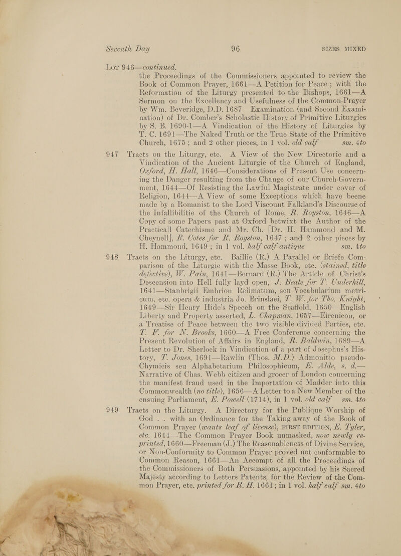 Lot 946—continued. the Proceedings of the Commissioners appointed to review the Book of Common Prayer,.1661—&lt;A Petition for Peace ; with the Reformation of the Liturgy presented to the Bishops, 1661—A Sermon on the Excellency and Usefulness of the Common-Prayer by Wm. Beveridge, D.D. 1687—Examination (and Second Exami- nation) of Dr. Comber’s Scholastic History of Primitive Liturgies by S. B. 1690-1—A Vindication of the History of Liturgies by T. C. 1691—The Naked Truth or the True State of the Primitive Church, 1675 ; and 2 other pieces, in 1 vol. old calf sm. 4to 947 Tracts on the Liturgy, etc. A View of the New Directorie and a Vindication of the Ancient Liturgie of the Church of England, Oxford, H. Hall, 1646—Considerations of Present Use concern- ing the Danger resulting from the Change of our Church-Govern- ment, 1644-—Of Resisting the Lawful Magistrate under cover of Religion, 1644—-A View of some Exceptions which have beene made by a Romanist to the Lord Viscount Falkland’s Discourse of the Infallibilitie of the Church of Rome, AR. Royston, 1646—A Copy of some Papers past at Oxford betwixt the Author of the Practicall Catechisme and Mr. Ch. [Dr. H. Hammond and M. Cheynell], 2. Cotes for R. Royston, 1647; and 2 other pieces by H. Hammond, 1649; in 1 vol. half calf antique sm. 4to 948 Tracts on the Liturgy, etc. Baillie (R.) A Parallel or Briefe Com- parison of the Liturgie with the Masse Book, ete. (stained, title defective), W. Pain, 1641—Bernard (R.) The Article of Christ’s Descension into Hell fully layd open, /. Beale for T. Underhill, 1641—Stanbrigii Embrion Relimatum, seu Vocabularium metri- cum, etc. opera &amp; industria Jo. Brinslaei, 7. W. for Tho. Knight, 1649—Sir Henry Hide’s Speech on the Scaffold, 1650-—English Liberty and Property asserted, L. Chapman, 1657—KEirenicon, or a Treatise of Peace between the two visible divided Parties, ete. Tl. F. for N. Brooks, 1660—A Free Conference concerning the Present Revolution of Affairs in England, R. Baldwin, 1689—A. Letter to Dr. Sherlock in Vindication of a part of Josephus’s His- tory, 7. Jones, 1691—Rawlin (Thos. WD.) Admonitio pseudo- Chymicis seu Alphabetarium Philosophicum, #. Alde, s. d.— Narrative of Chas. Webb citizen and grocer of London concerning the manifest fraud used in the Importation of Madder into this Commonwealth (no title), 1656—A Letter toa New Member of the ensuing Parliament, #. Powell (1714), in 1 vol. old calf — sm. 4to 949 Tracts on the Liturgy. A Directory for the Publique Worship of God . . with an Ordinance for the Taking away of the Book of Common Prayer (wants leaf of license), FIRST EDITION, HL. Tyler, etc. 1644—-The Common Prayer Book unmasked, now newly re- printed, 1660—Freeman (J.) The Reasonableness of Divine Service, or Non-Conformity to Common Prayer proved not conformable to Common Reason, 1661—An Accompt of all the Proceedings of the Commissioners of Both Persuasions, appointed by his Sacred Majesty according to Letters Patents, for the Review of the Com- mon Prayer, etc. printed for Rk. H. 1661; in 1 vol. half calf sm. 4to 