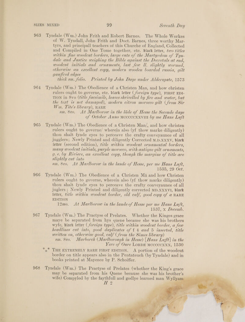 Ti SIZES MIXED 99 Seventh Day 963 Tyndale (Wm.) John Frith and Robert Barnes. The Whole Workes of W. Tyndall, John Frith and Doct. Barnes, three worthy Mar- tyrs, and principall teachers of this Churche of England, Collected and Compiled in One Tome together, etc. black letter, too titles within fine woodcut borders, large cuts of the Martyrdom of Tyn- dale and Justice weighing the Bible against the Decretals at end, woodcut initials and ornaments, last few Ul. slightly wormed, otherwise an excellent copy, modern wooden boarded russia, gilt gaufired edges thick sm. folio. Printed by John Daye under Aldersgate, 1573 964 Tyndale (Wm.) The Obedience of a Christen Man, and how christen rulers ought to governe, etc. dlark letter (foreign type), FIRST EDI- TION in 8vo (title facsimile, leaves shrivelled by fire and water, but the text is not damaged), modern citron morocco gilt (from Sir Wm. Tite’s library), RARE sm. 8vo. At Marlborow in the lade of Hesse the Seconde daye af October Anno mococcxxvilt by me Hans Luft 965 Tyndale (Wm.) The Obedience of a Christen Man/, and how christen rulers ought to governe/ wherein also (yf thow marke diligently) thou shalt fynde eyes to perceave the crafty conveyaunce of all jugglers; Newly Printed and diligently Corrected M.D.XxxvV, dlack letter (second edition), title within woodcut ornamental borders, many woodcut initials, purple morocco, with antique gilt ornaments, g.e. by Riviere, an excellent copy, though the margins of title are slightly cut into sm. 8vo. At Marlborow in the lande of Hesse, per me Hans Luft, 1535, 29 Oct. 966 Tyndale (Wm.) The Obedience of a Christen Ma and how Christen rulers ought to governe, wherein also (yf thow marke diligently) thou shalt fynde eyes to perceave the crafty conveyaunce of all juglers ; Newly Printed and diligently corrected MD.XxxVI, black letter, title within woodcut border, old calf, good copy of a RARE EDITION 12mo. At Marlborow in the landeof Hesse per me Hans Luft, 1537, x Decemb. 967 Tyndale (Wm.) The Practyse of Prelates. Whether the Kinges grace maye be separated from hys quene because she was his brothers wyfe, black letter ( foreign type), title within woodcut border, a few headlines cut into, good duplicates of { 4 and 5 inserted, title written on, otherwise good, calf ( from the Simes library) sm. 8vo. Marborch (Marlborough in Hesse) [Hans Lufft| in the Yere of Oure LoRDE Mccccocoxxx, 1530 *,* HE EXTREMELY RARE FIRST EDITION. A portion of the woodcut border on title appears also in the Pentateuch (by Tyndale) and in books printed at Mayence by P. Schoiffer. 968 Tyndale (Wm.) The Practyse of Prelates (whether the King’s grace may be separated from his Quene because she was his brother’s wife) Compyled by the faythfull and godlye learned man Wyllyam | Wc He    ae ay ita’. ‘yt r Py ° ws tr 