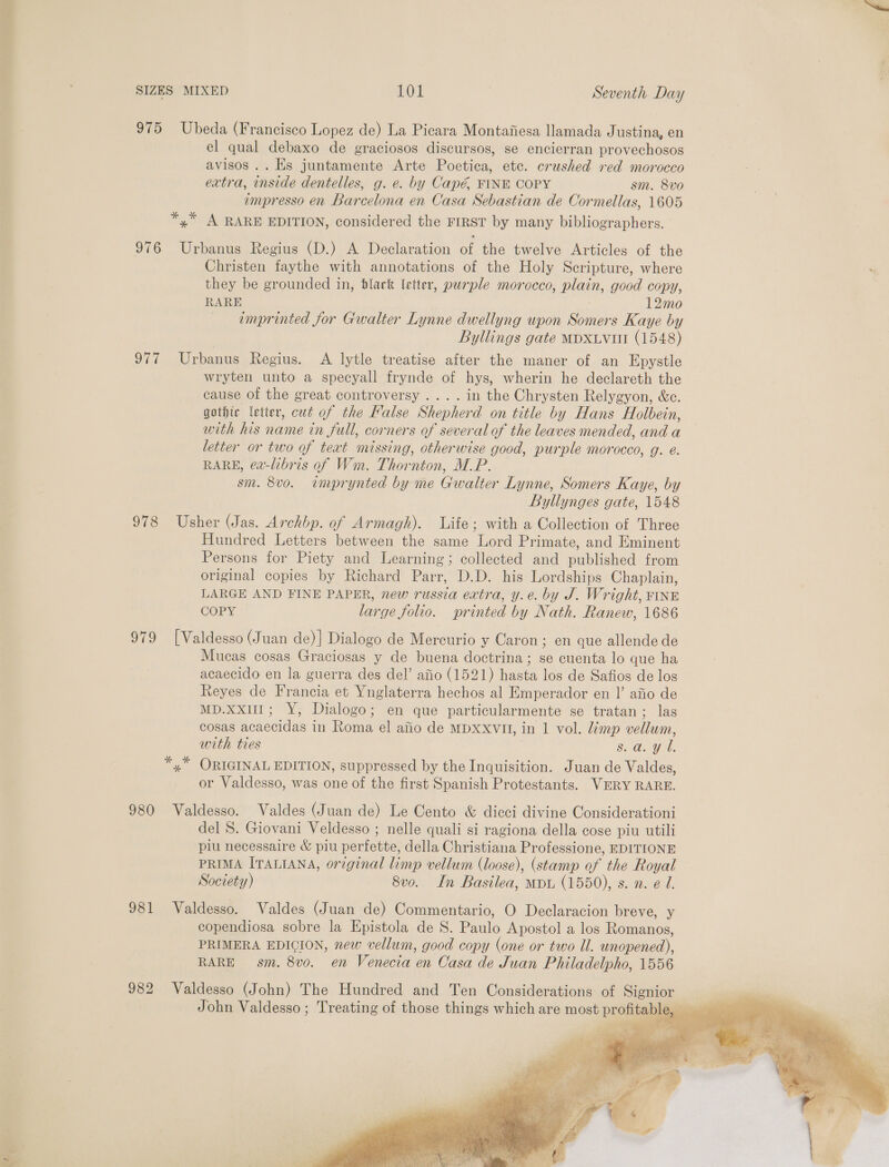 re 975 Ubeda (Francisco Lopez de) La Picara Montaiiesa llamada Justina, en el qual debaxo de graciosos discursos, se encierran provechosos avisos .. Es juntamente Arte Poetica, ete. crushed red morocco extra, ode dentelles, g. e. by Capé FINE COPY sm. 8vo impresso en Bar celona en Casa Sebastian de Cormellas, 1605 *,* A RARE EDITION, considered the FIRST by many bibliographers. 976 Urbanus Regius (D.) A Declaration of the twelve Articles of the Christen faythe with annotations of the Holy Scripture, where they be grounded in, black letter, purple morocco, plain, good copy, RARE 12mo emprinted for Gwalter Lynne dwellyng upon Somers Kaye by Byllings gate MDXLvut (1548) 977 Urbanus Regius. A lytle treatise after the maner of an Epystle wryten unto a specyall frynde of hys, wherin he declareth the cause of the great controversy .... in the Chrysten Relygyon, &amp;c. gothic letter, cut of the False Su on title by Hans Holbein, with his name in full, corners of several of the leaves mended, and a letter or two of text missing, otherwise good, purple morocco, g. é. RARE, ea-libris of Wm. Thornton, MP. sm. 8v0. imprynted by me Gwalter Lynne, Somers Kaye, by Byllynges gate, 1548 978 Usher (Jas. Archbp. of Armagh). Life; with a Collection of Three Hundred Letters between the same Lord Primate, and Eminent Persons for Piety and Learning; collected and published from original copies by Richard Parr, D.D. his Lordships Chaplain, LARGE AND FINE PAPER, new russia extra, y.e. by J. Wright, FINE COPY large folio. printed by Nath. Ranew, 1686 979 [Valdesso (Juan de)] Dialogo de Mercurio y Caron; en que allende de Mucas cosas Graciosas y de buena doctrina; se cuenta lo que ha acaecido en la guerra des del’ afio (1521) hasta los de Safios de los Reyes de Francia et Ynglaterra hechos al Emperador en |’ afio de pot - FY: Dialogo ; en que particularmente se tratan ; las cosas Becca | in Roane el afio de MDXXVII, in 1 vol. limp vellum, with ties 8. a. ae *,* ORIGINAL EDITION, suppressed by the Inquisition. Juan de Valdes, or Valdesso, was one of the first Spanish Protestants. VERY RARE. 980 Valdesso. Valdes (Juan de) Le Cento &amp; dicci divine Considerationi del S. Giovani Veldesso ; nelle quali si ragiona della cose piu utili piu necessaire &amp; piu perfette, della Christiana Professione, EDITIONE PRIMA ITALIANA, original limp vellum (loose), (stamp of the Royal Society) 8vo. In Basilea, MDL (1550), s. n. e U. 981 Valdesso. Valdes (Juan de) Commentario, O Declaracion breve, y copendiosa sobre la Epistola de S. Pani Apostol a los Romanos, PRIMERA EDICION, new vellum, good copy (one or two Ul. unopened), RARE sm. 8vo. en Venecia en Casa de Juan Philadelpho, 1556 982 Valdesso (John) The Hundred and Ten Considerations of eae John Valdesso ; Treating of those things which are most protitablga . 
