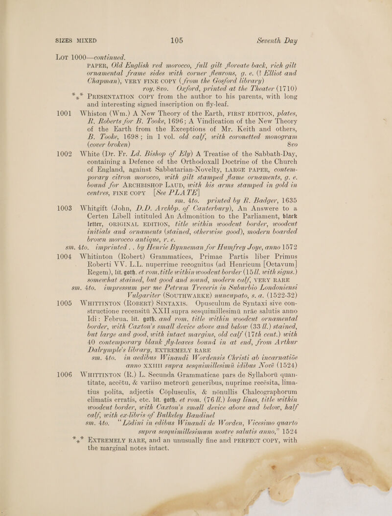 Lor 1000—continued. PAPER, Old English red morocco, full gilt floreate back, rich gilt ornamental frame sides with corner fleurons, g. e. (2 HKlliot and Chapman), VERY FINE copy (from the Gosford library) roy. 8vo. Oxford, printed at the Theater (1710) *,* PRESENTATION copy from the author to his parents, with long and interesting signed inscription on fly-leaf. 1001 Whiston (Wm.) A New Theory of the Earth, FIRST EDITION, plates, R. Roberts for B. Tooke, 1696; A Vindication of the New Theory of the Earth from the Exceptions of Mr. Keith and others, B. Tooke, 1698; in 1 vol. old calf, with coronetted monogram (cover broken) 8v0 1002 White (Dr. Fr. Ld. Bishop of Ely) A Treatise of the Sabbath-Day, containing a Defence of the Orthodoxall Doctrine of the Church of England, against Sabbatarian-Novelty, LARGE PAPER, contem- porary citron morocco, with gilt stamped flame ornaments, g. eé. bound for ARCHBISHOP LAUD, with his arms stamped in gold in centres, FINE copy [See PLATE| sm. 4to. printed by R. Badger, 1635 1003 Whitgift (John, D.D. Archbp. of Canterbury), An Answere to a Certen Libell intituled An Admonition to the Parliament, black letter, ORIGINAL EDITION, title within woodcut border, woodcut initials and ornaments (stained, otherwise good), modern boarded brown morocco antique, 1. é. sm. 4to. imprinted .. by Henrie Bynneman for Humfrey Joye, anno 1572 1004 Whitinton (Robert) Grammatices, Primae Partis liber Primus Roberti VV. L.L. nuperrime recognitus (ad Henricum [Octavum | Regem), lit. goth. et rom. title within woodcut border (1511. with signs.) somewhat stained, but good and sound, modern culf, VERY RARE sm. 4to. impressum per me Petrum Treveris in Suburbio Londoniensi Vulgariter (SOUTHWARKE) nuncupato, s. a. (1522-32) 1005 WuHiItrrnton (Ropert) SINTAXIS. Opusculum de Syntaxi sive con- structione recensitti X XII supra sesquimillesimii nrae salutis anno Idi: Februa. lit. goth. and rom. title within woodcut ornamental border, with Caxton’s small device above and below (33 Ul.) stained, but large and good, with intact margins, old calf (17th cent.) with 40 contemporary blank fly-leaves bound in at end, from Arthur Dalrymple’s library, EXTREMELY RARE sm. 4to. in aedibus Winandi Wordensis Christi ab incarnatide anno XXIII supra sesquimillesimi idibus Nove (1524) 1006 WuHittiInTon (R.) L. Secunda Grammaticae pars de Syllaborti quan- titate, accétu, &amp; variiso metrorti generibus, nuprime recésita, lima- tius polita, adjectis Coplusculis, &amp; nodnullis Chalecographorum elimatis erratis, etc. lit. goth. e¢ rom. (76 Ul.) long lines, title within woodcut border, with Caxton’s small device above and below, half calf, with ex-libris of Bulkeley Bandinel supra sesquimillesimum nostre salutis anno,” 1524 *,* EXTREMELY RARE, and an unusually fine and PERFECT COPY, with the marginal notes intact. a set ie: j ae ‘ ‘ ~ , 3 &amp; et ’ 7 sai 1 we v4 i h, pe