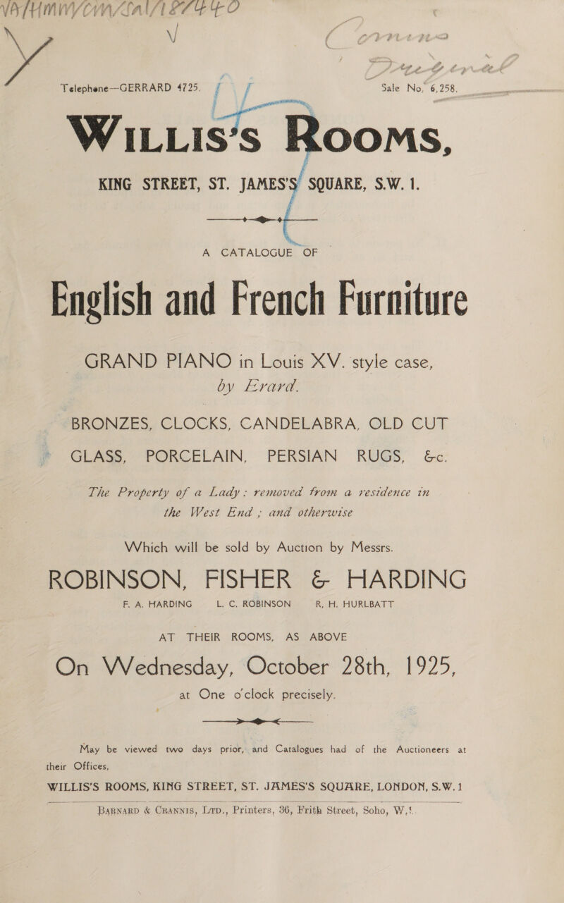 VATHMWVCMAALAIAL ETS FO oa Telephene--GERRARD 4725. / f- Sle: No! 6,258. WILLIs‘s Rooms, KING STREET, ST. JAMES'S SQUARE, S.W. 1.   A CATALOGUE. OF English and French Furniture GRAND PIANO in Louis XV. style case, by EYaV@ BRONZES, CLOCKS, CANDELABRA, OLD CUT GLASS PORCELAIN. PERSIAN RUGS &amp;c: The Property of a Lady: removed trom a residence in the West End ; and otherwise Which will be sold by Auction by Messrs. ROBINSON, FISHER &amp; HARDING F. A. HARDING L. C. ROBINSON R, H. HURLBATT At THEIR «ROOMS, AS = ABOVE On Wednesday, October 28th, 1925, at One oclock precisely.  May be viewed two days prior, and Catalogues had of the Auctioneers at their Offices, WILLIS’S ROOMS, KING STREET, ST. JAMES’S SQUARE, LONDON, S.W.1  ~ BARNARD &amp; CRrannis, Lr., , Printers, 36, Frith Street, Soho, Wt 72