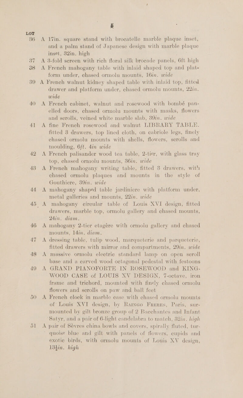 4) 41 5 A 17in. square stand with brocatelle marble plaque inset, and a palm stand of Japanese design with marble plaque inset, 82in. high | ; A 38-fold screen with rich floral silk brocade panels, 6ft high A French mahogany table with inlaid shaped top and plat- form under, chased ormolu mounts, 16in. wide A French walnut kidney shaped table with inlaid top, fitted drawer and platform under, chased ormolu mounts, 2217. wide A French cabinet, walnut and rosewood with bombé pan- elled doors, chased ormolu mounts with masks, flowers and scrolls, veined white marble slab, 89in. wide A fine French rosewood and walnut LIBRARY TABLE. fitted 8 drawers, top lined cloth, on cabriole legs, finely chased ormolu mounts with shells, flowers, scrolls and moulding, 6ft. 4in wide A French palisander wood tea table, 2-tier, with glass tray top, chased ormolu mounts, 867m. wide A French mahogany writing table, fitted 8 drawers, with chased ormolu plaques and mounts in the style of Gouthiere, 89in. wide A mahogany shaped table jardiniere with platform under, metal galleries and mounts, 22in. wide drawers, marble top, ormolu gallery and chased mounts, 24in. diam. A mahogany 2-tier etagere with ormolu gallery and chased mounts, 14in. diam. A dressing table, tulip wood, marqueterie and parqueterie, fitted drawers with mirror and compartments, 29in. wide A massive ormolu electric standard lamp on open scroll base and a carved wood octagonal pedestal with festoons A GRAND PIANOFORTE IN ROSEWOOD and KING- WOOD CASE of LOUIS XV DESIGN, 7-octave, iron frame and trichord, mounted with finely chased ormolu flowers and scrolls on paw and ball feet A French clock in marble case with chased ormolu mounts of’ Lowis XVI design, by Ratnao Frurzs, Paris, sur- mounted by gilt bronze group of 2 Baechantes and Infant Satvr, and a pair of 6-light candelabra to mateh, 82in. high A. pair of Sevres china bowls and covers, spirally fluted, tur- quoise blue and gilt with panels of flowers, cupids and exotic birds, with ormolu mounts of Louis XV design, 134in. high —