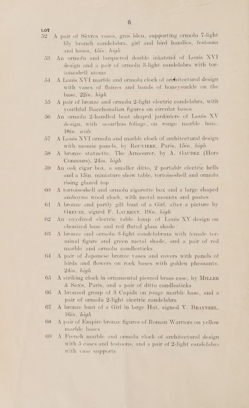 DO 66 67 68 6 A pair of Sévres vases, gros bleu, supporting ormolu 7-light lily branch candelabra, girl and bird handles, festoons and bases, 45in. high An ormolu and lacquered double inkstand of Louis XVI design and a pair of ormolu 3-light candelabra with tor- toiseshell stems A Louis XVI marble and ormolu clock of arghitectural design with vases of flames and bands of honeysuckle on the base, 22in. high | A pair of bronze and ormolu 2-light electric candelabra, with youthful Baechanalian figures on circular bases An ormolu 2-handled boat shaped jardiniere of Louis XV design, with acanthus foliage, on rouge marble base, 18m. wide A Louis XVI ormolu and marble clock of architectural design with mosaic panels, by Rouvigre, Paris, 15mm. high A bronze statuette, The Armourer, by A. GaupEz (Hors Concours), 24in. high An oak cigar box, a smaller ditto, 2 portable electric bells and a 15in. miniature show table, tortoiseshell and ormolu rising glazed top A tortoiseshell and ormolu cigarette box and a large shaped ~ amboyna wood clock, with metal mounts and pastes A bronze and partly gilt bust of a Girl, after a picture by GREUZE, signed F, Laurent, 19in.—luigh An oxydized electric, table lamp of Louis XV design on ebonized base and red fluted glass shade A bronze and ormolu 3-heht candelabrum with female ter- minal figure and green metal shade, anda pair of red marble and ormolu candlesticks A pair of Japanese bronze vases and covers with panels of birds and flowers on rock bases with golden pheasants. 24in. high A striking clock in ornamental pierced brass case, by MILLER &amp; Sons, Paris, and a pair of ditto candlesticks A bronzed group of 38 Cupids on rouge marble base, and a pur of ormolu 2-light electric candelabra A bronze bust of a Girl in large Hat, signed V. BrayNeEEt, 16in. high A pair of Empire bronze figures of Roman Warriors on vellow marble bases A French marble and ormolu elock of architectural design with 5 cases and festoons, and a pair of 2-light candelabra with vase supports