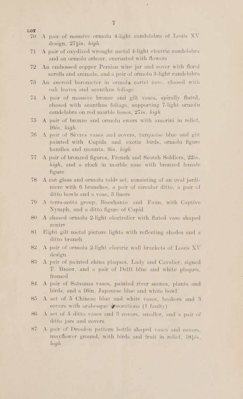 73 ~l Or 7 A pair of massive ormolu 4-light candelabra of Louis XV design, 274in. high A pair of oxydized wrought metal 4-lght electric candelabra and an ormolu arbour, encrusted with flowers An embossed copper Persian wine jar and cover with floral scrolls and animals, and a pair of ormolu 3-light candelabra An aneroid barometer in ormolw cartel case, chased with oak leaves and acanthus fohage A pair of massive bronze and gilt vases, spirally fluted, chased with acanthus foliage, supporting 7-light ormolu candelabra on red marble bases, 27in. high A pair of bronze and ormolu ewers with amorini in relief, l6in. high A pair of Sévres vases and covers, turquoise blue and gilt painted with Cupids and exotic birds, ormolu figure handles and mounts, 9in. high A pair of bronzed figures, French and Scotch Soldiers, 22in. high, and a clock in marble case with bronzed female figure A cut glass and ormolu table set, consisting of an oval jardi- niere with 6 branches, a pair of circular ditto, a pair vf ditto bowls and a vase, 3 liners A terra-cotta group, Bacchante and Faun, with Captive Nymph, and a ditto figure of Cupid A chased ormolu 2-light electrolier with fluted vase shaped centre Hight gilt metal picture lights with reflecting shades and a ditto branch A pair of ormolu 2-light electric wall brackets of Louis XV design A pair of painted china plaques, Lady and Cavalier, signed T. Bigor, and a pair of Delft blue and white plaques, framed A pair of Satsuma vases, painted river scenes, plants and birds, and a 16in. Japanese blue and white bowl A set of 5 Chinese blue and white vases, beakers and 3 covers with arabesque @corations (1 faulty) A set of 5 ditto vases and 8 covers, smaller, and a pair of ditto jars and covers A pair of Dresden pattern bottle shaped vases and covers, mayflower ground, with birds and fruit in relief, 184in. high