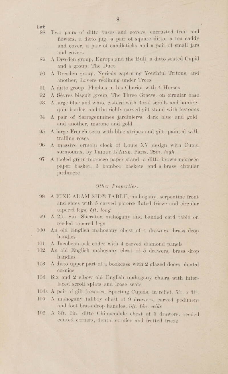 89 a _— ~ 98 OD. 102 108 104 1044 105 106 , Two pairs of ditto vases and covers, encrusted fruit and flowers, a ditto jug, a pair of square ditto, a tea caddy and cover, a pair of candleticks and a pair of small jars and covers A Dresden group, Europa and the Bull, a ditto seated Cupid and a group, The Duet A Dresden group, Nerieds capturing Youthful Tritons, and another, Lovers reclining under Trees A ditto group, Phoebus in his Chariot with 4 Horses A Sévres biscuit group, The Three Graces, on circular base A large blue and white cistern with floral scrolls and lambre- quin border, and the richly carved gilt stand with festoons A pair of Sarregeumines jardinieres, dark blue and gold, and another, marone and gold A large French seau with blue stripes and gilt, painted with trailing roses A massive ormolu clock of Louis NV design with Cupid surmounts, by Taiour L’Arng, Paris, 28in. high A tooled green morocco paper stand, a ditto brown morocco paper basket, 38 bamboo baskets anda brass circular jardiniere Other Properties. A FINE ADAM SIDE TABLE, mahogany, serpentine front and sides with 5 carved patere fluted frieze and circular tapered legs, 5ft. long A 2ft. 8in. Sheraton mahogany and banded ecard table on reeded tapered legs An old English mahogany chest of 4 drawers, brass drop handles A Jacobean oak coffer with 4 carved diamond panels An old English mahogany chest of 5 drawers, brass drop handles A ditto upper part of a bookcase with 2 glazed doors, dental cornice Six and 2 elbow old English mahogany chairs with inter- laced scroll splats and loose seats A pair of gilt frescoes, Sporting Cupids, in relief, 5ft. x 3ft. A mahogany tallboy chest of 9 drawers, carved pediment and foot brass drop handles, 8ft. 6in. wide A 8ft. Bin, ditto Chippendale chest of 5 drawers, reeded canted corners, dental cornice and fretted frieze