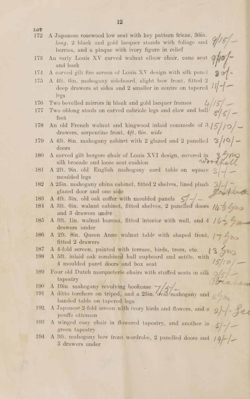 172 12 A Japanese rosewood low seat with key pattern frieze, 30in. long, 2 black and gold lacquer stands with foliage and berries, and a plaque with ivory figure in relief An early Louis XV carved walnut elbow chair, cane seat and back A carved gilt fire screen of Louis XV design with silk panel A 4ft. 6in. mahogany sideboard, slight bow front, fitted 2 deep drawers at sides and 2 smaller in centre on tapered legs Two bevelled mirrors in black and gold lacquer frames L/ jj ‘s/ : Two oblong stools on carved cabriole legs and claw and ball/ § ol rv) feet ‘fo drawers, serpentine front, 4ft. 6in. wide A 4ft. 8in. mahogany cabinet with 2 glazed and 2 panelled doors A carved gilt bergere chair of Louis XVI design, bie in silk brocade and loose seat cushion A 2ft. 9in. old English mahogany card table on square moulded legs A 25in. mahogany china cabinet, fitted 2 shelves, lined plush % glazed door and one side A 4ft. 8in. old oak coffer with moulded panels sf -/] — A 3ft. 6in. walnut cabinet, fitted shelves, 2 wd doors and 8 drawers under A 3ft. lin. walnut bureau, fitted interior with well, and 4 drawers under A 2ft. 8in. Queen Anne walnut table with ais front, fitted 2 drawers A 4-fold sereen, painted with terrace, birds, trees, ete. A 5ft. inlaid oak combined hall cupboard and settle, with 4 moulded panel doors and box seat Four old Dutch marqueterie chairs with stuffed seats in silk tapestry A ditto torchere on tripod, and a 25in.“ banded table on tapered legs A Japanese 2-fold screen with i ivory birds and flowers, and a pouffe ottoman A winged easy chair in flowered tapestry, and another in green tapestry A 3ft. mahogany bow front wardrobe, 2 panelled doors and 5 drawers under 3/r9[- |  (> =| = ws a 7) | Stine = A Poth ei Wd Gre /644 Dene 17 an > 5 nA ; pan , mF 2/ f Se yi Fatal Vp. via ty Fes $/ ~/ —_ / 4/-/-