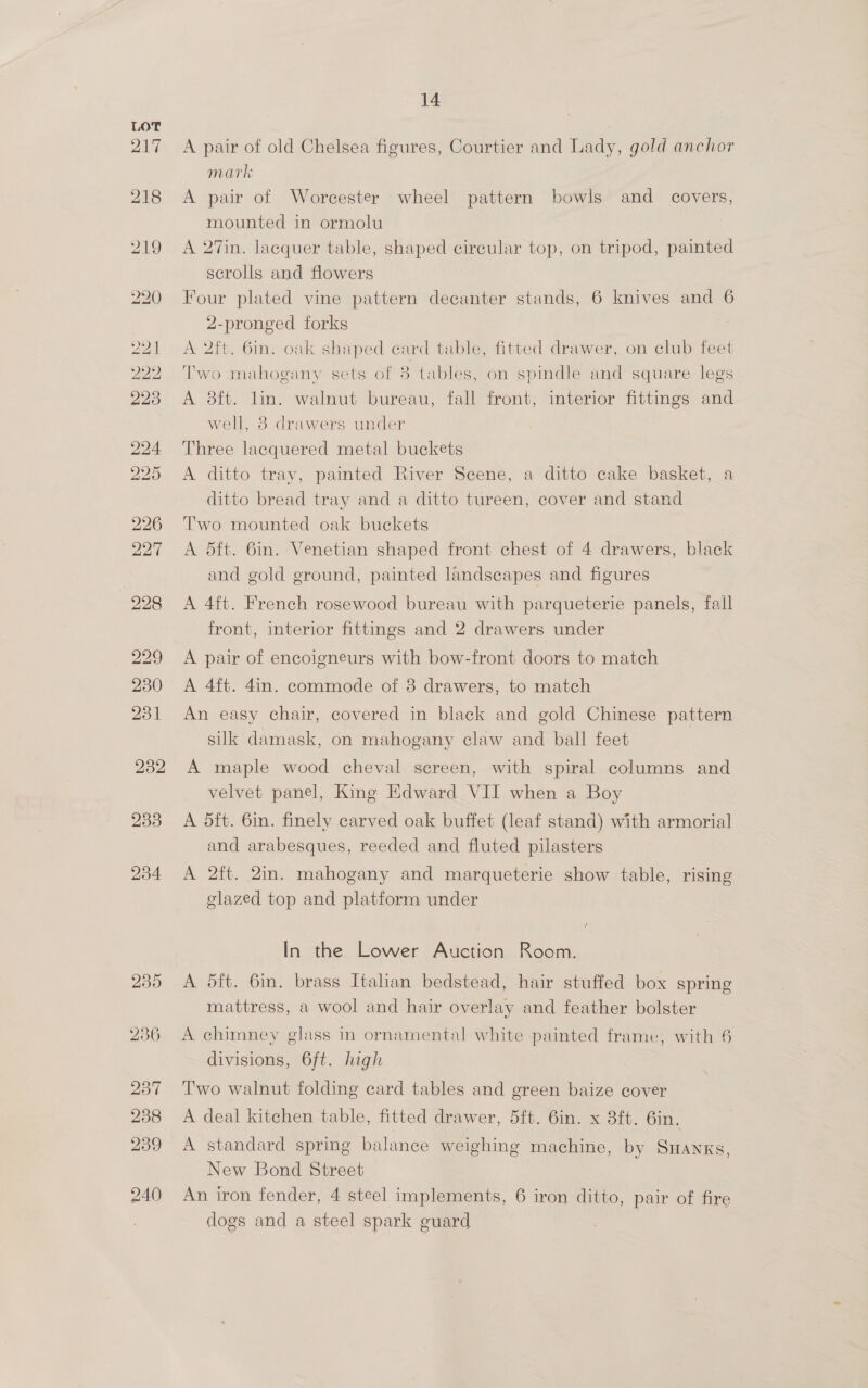 A pair of old Chelsea figures, Courtier and Lady, gold anchor mark A pair of Worcester wheel pattern bowls and _ covers, mounted in ormolu A 27in. lacquer table, shaped circular top, on tripod, painted scrolls and flowers Four plated vine pattern decanter stands, 6 knives and 6 2-pronged forks A 2ft. 6in. oak shaped card table, fitted drawer, on club feet Two mahogany sets of 3 tables, on spindle and square legs A 8ft. lin. walnut bureau, fall front, interior fittings and well, 3 drawers under Three lacquered metal buckets A ditto tray, painted River Scene, a ditto cake basket, a ditto bread tray and a ditto tureen, cover and stand Two mounted oak buckets A dft. 6in. Venetian shaped front chest of 4 drawers, black and gold ground, painted landscapes and figures A 4ft. French rosewood bureau with parqueterie panels, fall front, interior fittings and 2 drawers under A pair of encoigneurs with bow-front doors to match A 4ft. 4in. commode of 8 drawers, to match An easy chair, covered in black and gold Chinese pattern silk damask, on mahogany claw and ball feet A maple wood cheval screen, with spiral columns and velvet panel, King Edward VII when a Boy A dft. 6in. finely carved oak buffet (leaf stand) with armorial and arabesques, reeded and fluted pilasters A 2ft. 2in. mahogany and marqueterie show table, rising glazed top and platform under In the Lower Auction Room. A dft. 6in. brass Italian bedstead, hair stuffed box spring mattress, a wool and hair overlay and feather bolster A chimney glass in ornamental white painted frame, with 6 divisions, 6ft. high Two walnut folding card tables and green baize cover A deal kitchen table, fitted drawer, 5ft. 6in. x 8ft. 6in. A standard spring balance weighing machine, by Suanxs, New Bond Street An iron fender, 4 steel implements, 6 iron ditto, pair of fire dogs and a steel spark guard