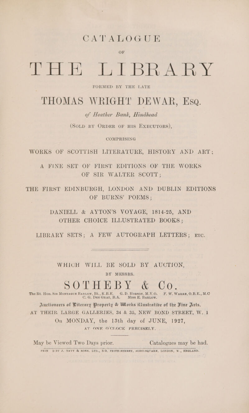 CATALOGUE OF Lin LT BRA RY FORMED BY THE LATE THOMAS WRIGHT DEWAR, Esa. of Heather Bank, Hindhead (SOLD BY ORDER OF HIS EXECUTORS), COMPRISING WORKS OF SCOTTISH LITERATURE, HISTORY AND ART; A FINE SET OF FIRST EDITIONS OF THE WORKS OF Sik. WALTER, sCORT THE FIRST EDINBURGH, LONDON AND DUBLIN EDITIONS OF BURNS’ POEMS: DANIELL &amp; AYTON’S VOYAGE, 1814-25, AND OTHER CHOICE ILLUSTRATED BOOKS ; LIBRARY SETS; A-FEW AUTOGRAPH LETIERS; mre:   WHICH WILL BE SOLD BY “AUCTION, BY MESSRS. Oe is ol sag eg «apa Oe The Rt. Hon. Sir MonraGuRr Bartow, Bt., K.B.E. G. D. Hopson. M.V.O. | F. W. WARRE, O.B.E., M.O C. G. Des Graz, B.A. Miss E. BAaRLow. Auctioneers of Literary Property &amp; Works illustrative of the Fine Arts, AT THEIR LARGE GALLERIES, 34 &amp; 35, NEW BOND STREET, W. 1 On MONDAY, the 13th day of JUNE, 1927, AT ONE O'CLOCK PRECISELY.  May be Viewed Two Days prior. Catalogues may be had.   PRIN DRBY J. DAVY &amp; SONS, LTD., 8-9, FRITH-STREET, SOHO-SQUARK, LONDON, W., ENGLAND.