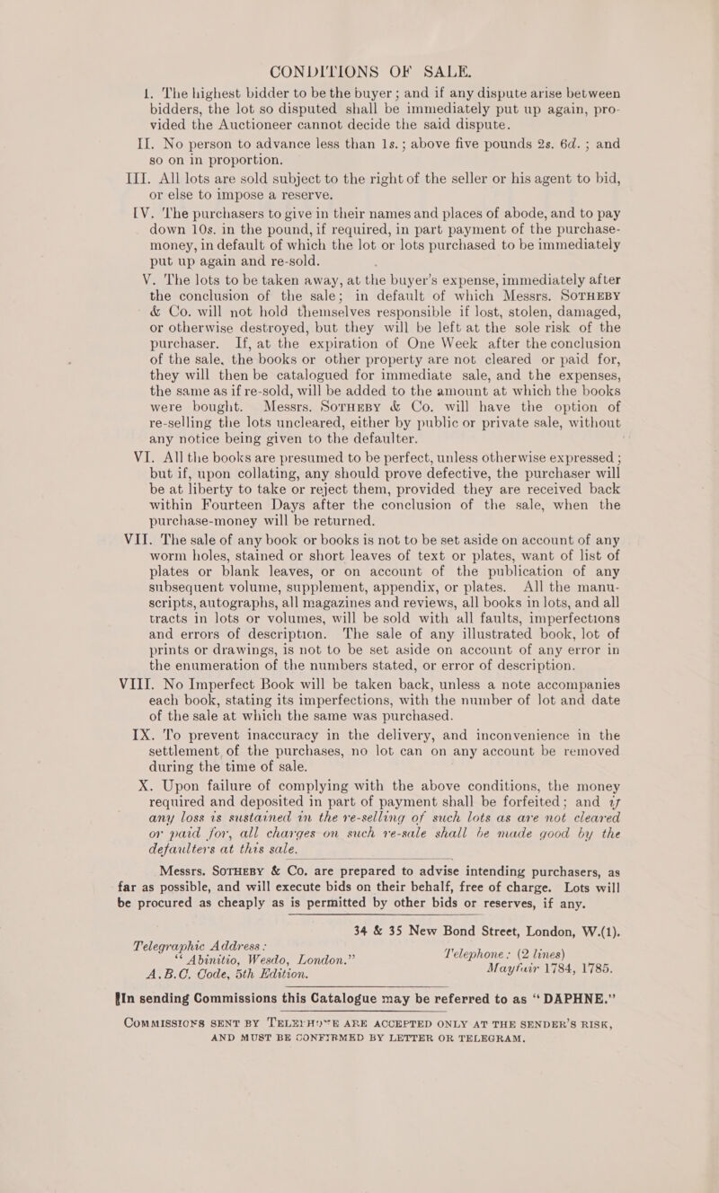 1. The highest bidder to be the buyer ; and if any dispute arise between bidders, the lot so disputed shall be immediately put up again, pro- vided the Auctioneer cannot decide the said dispute. II. No person to advance less than 1s. ; above five pounds 2s. 6d. ; and so on in proportion. IIT. All lots are sold subject to the right of the seller or his agent to bid, or else to impose a reserve. [V. ‘I'he purchasers to give in their names and places of abode, and to pay down 10s. in the pound, if required, in part payment of the purchase- money, in default of which the lot or lots purchased to be immediately put up again and re-sold. V. The lots to be taken away, at the buyer’s expense, immediately after the conclusion of the sale; in default of which Messrs. SoTHEBY &amp; Co. will not hold themselves responsible if lost, stolen, damaged, or otherwise destroyed, but they will be left at the sole risk of the purchaser. If, at the expiration of One Week after the conclusion of the sale, the books or other property are not cleared or paid for, they will then be catalogued for immediate sale, and the expenses, the same as if re-sold, will be added to the amount at which the books were bought. Messrs. Soruesy &amp; Co. will have the option of re-selling the lots uncleared, either by public or private sale, without any notice being given to the defaulter. VI. All the books are presumed to be perfect, unless otherwise expressed ; but if, upon collating, any should prove defective, the purchaser will be at liberty to take or reject them, provided they are received back within Fourteen Days after the conclusion of the sale, when the purchase-money will be returned. VII. The sale of any book or books is not to be set aside on account of any worm holes, stained or short leaves of text or plates, want of list of plates or blank leaves, or on account of the publication of any subsequent volume, supplement, appendix, or plates. All the manu- scripts, autographs, all magazines and reviews, all books in lots, and all tracts in lots or volumes, will be sold with all faults, imperfections and errors of description. The sale of any illustrated book, lot of prints or drawings, is not to be set aside on account of any error in the enumeration of the numbers stated, or error of description. VIII. No Imperfect Book will be taken back, unless a note accompanies each book, stating its imperfections, with the number of lot and date of the sale at which the same was purchased. IX. To prevent inaccuracy in the delivery, and inconvenience in the settlement of the purchases, no lot can on any account be removed during the time of sale. X. Upon failure of complying with the above conditions, the money required and deposited in part of payment shall be forfeited; and 77 any loss 1s sustained rn the re-selling of such lots as are not cleared or paid for, all charges on such re-sale shall be made good by the defaulters at this sale.  Messrs. SoTHEBY &amp; Co. are prepared to advise intending purchasers, as far as possible, and will execute bids on their behalf, free of charge. Lots will be procured as cheaply as is permitted by other bids or reserves, if any. 34 &amp; 35 New Bond Street, London, W.(1). Telegraphic Address : ; E ** Abinitio, Wesdo, London.” Helep es Neti A.B.C, Code, 5th Edition. aytauir 1784, 1785. {In sending Commissions this Catalogue may be referred to as ‘‘ DAPHNE.” ComMISSIO¥S SENT BY TELE) HE ARE ACCEPTED ONLY AT THE SENDER’S RISK, AND MUST BE CONFIRMED BY LETTER OR TELEGRAM.