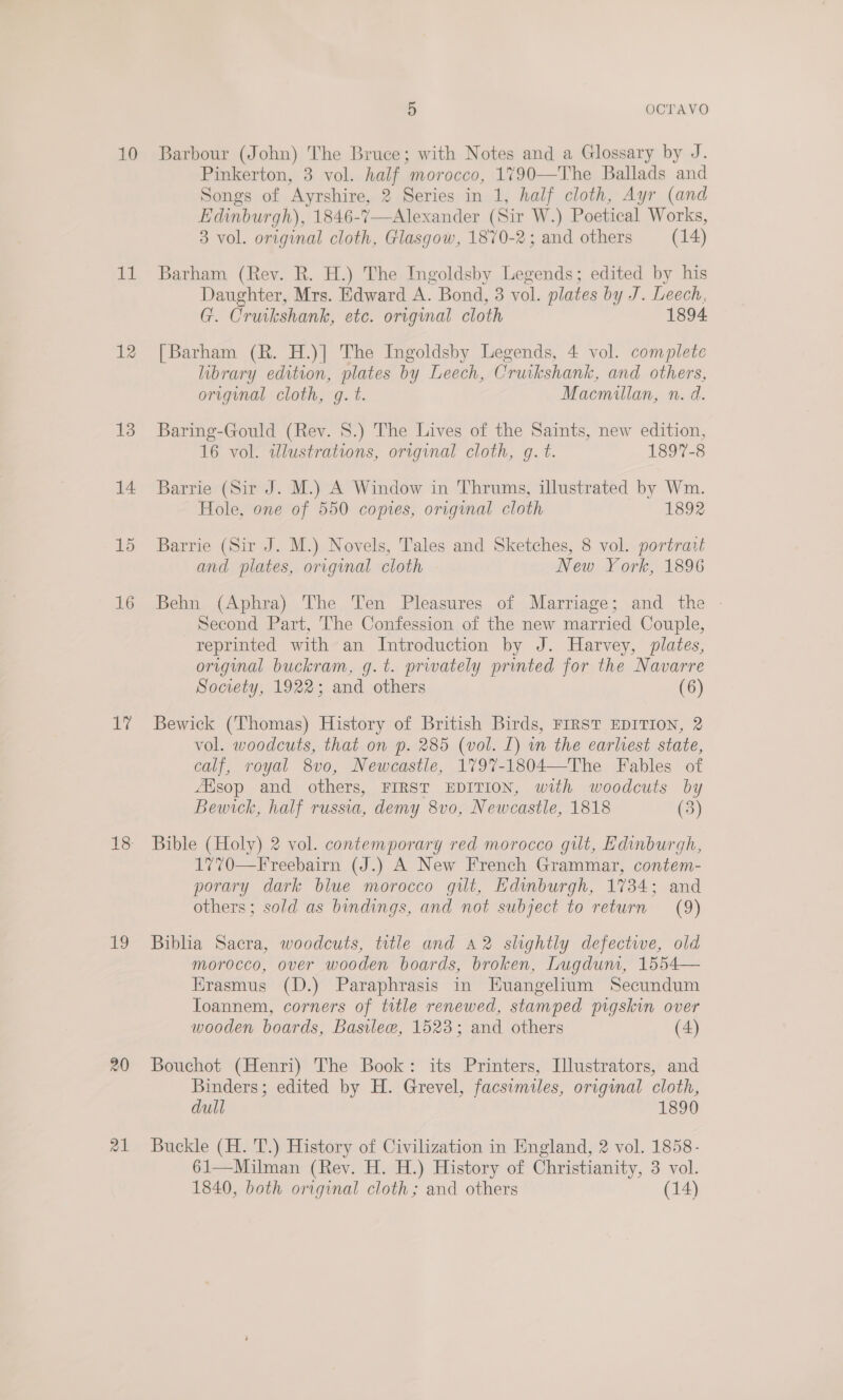 mi 12 13 14 15 16 Ey 1 20 a1 5 OCTAVO Pinkerton, 3 vol. half morocco, 1790—The Ballads and Songs of Ayrshire, 2 Series in 1, half cloth, Ayr (and Edinburgh), 1846-7—Alexander (Sir W.) Poetical Works, 3 vol. original cloth, Glasgow, 1870-2; and others (14)  Barham (Rev. R. H.) The Ingoldsby Legends; edited by his Daughter, Mrs. Edward A. Bond, 3 vol. plates by J. Leech, G. Cruikshank, etc. orignal cloth 1894 [Barham (R. H.)] The Ingoldsby Legends, 4 vol. complete library edition, plates by Leech, Cruikshank, and others, original cloth, g. t. Macmillan, n. d. Baring-Gould (Rev. 8.) The Lives of the Saints, new edition, 16 vol. illustrations, original cloth, gq. t. 1897-8 Barrie (Sir J. M.) A Window in Thrums, illustrated by Wm. Hole, one of 550 copies, original cloth 1892 Barrie (Sir J. M.) Novels, Tales and Sketches, 8 vol. portrait and plates, original cloth New York, 1896 Behn (Aphra) The. Ten Pleasures of Marriage; and the - Second Part, The Confession of the new married Couple, reprinted with an Introduction by J. Harvey, plates, original buckram, g.t. privately printed for the Navarre Society, 1922; and others (6) Bewick (Thomas) History of British Birds, FIRST EDITION, 2 vol. woodcuts, that on p. 285 (vol. L) wn the earliest state, calf, royal 8vo, Newcastle, 1797%-1804—The Fables of 4esop and others, FIRST EDITION, with woodcuts by Bewick, half russia, demy 8vo0, Newcastle, 1818 (3) Bible (Holy) 2 vol. contemporary red morocco gilt, Edinburgh, 1770—Freebairn (J.) A New French Grammar, contem- porary dark biue morocco gilt, Edinburgh, 1734; and others; sold as bindings, and not subject to return (9) Biblia Sacra, woodcuts, title and A2 shghtly defective, old morocco, over wooden boards, broken, Lugdum, 1554— Erasmus (D.) Paraphrasis in HEuangelium Secundum TIoannem, corners of title renewed, stamped pigskin over wooden boards, Basileew, 1523; and others (4) Bouchot (Henri) The Book: its Printers, Illustrators, and Binders; edited by H. Grevel, facsimiles, original cloth, dull 1890 Buckle (H. T.) History of Civilization in England, 2 vol. 1858- 61—Milman (Rev. H. H.) History of Christianity, 3 vol. 1840, both original cloth; and others (14)