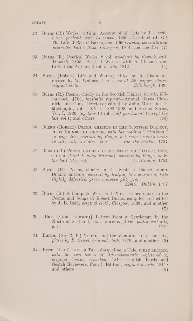 22 23 24. Na) Oo 30 31 32 Burns (R.) Works; with an Account of his Life by J. Currie, 4 vol. portrait, calf, Liverpool, 1800—Lockhart (J. G.) — The Life of Robert Burns, one of 500 coptes, portraits and facsimiles, half vellum, Liverpool, 1914; and another (7) Burns (R.) Poetical Works, 2 vol. woodcuts by Bewick, calf, Alnwick, 1808—Poetical Works; with A Glossary and Life of the Author, 2 vol. boards, 1812 (4) Burns (Robert) Life and Works; edited by R. Chambers, revised by W. Wallace, 4 vol. one of 250 copies, plates, original cloth Edinburgh, 1896 Burns (R.) Poems, chiefly in the Scottish Dialect, boards, Kul- marnock, 1786, facsimile reprunt—Annual Burns Chro- nicle and Club Directory; edited by John Muir and D. McNaught, vol. I-X VII, 1892-1908, and Second Series, Vol. I, 1926, together 18 vol., half parchment (except the last vol.); and others (24) Burns (RoBert) PoEMS, CHIEFLY IN THE SCOTTISH DIALECT, FIRST EDINBURGH EDITION, with the reading “ Stinking ” on page 263, portrait by Beugo, a former owner's name on title, calf, A SOUND COPY For the Author, 178% Burns (R.) PoEMS, CHIEFLY IN THE ScorTisH DIALECT, third edition (Must London Edition), portrat by Beugo, lacks the half title, calf A. Strahan, 1787 Burns (R.) Poems, chiefly in the Scottish Dialect, First DUBLIN EDITION, portrait by Kalpun, fore-margqin of title slightly defectwe, green morocco gilt, g. é. 12mo. Dublin, 1787 Burns (R.) A Complete Word and Phrase Concordance to the Poems and Songs of Robert Burns, compiled and edited by J. B. Reid, original cloth, Glasgow, 1889 ; and another (2) [Burt (Capt. Edward)| Letters from a Gentleman in the North of Scotland, FIRST EDITION, 2 vol. plates, calf gilt, g. e. 1754 Burton (Sir R. F.) Vikram and the Vampire, FIRST EDITION, plates by E. Griset, original cloth, 1870; and another (2) Byron (Lord) Lara; a Tale; Jacqueline, a Tale, FIRST EDITION, with the two leaves of Advertisements registered x, original boards, rebacked, 1814—English Bards and Scotch Reviewers, Fourth Edition, original boards, 1811 2 and others (9)