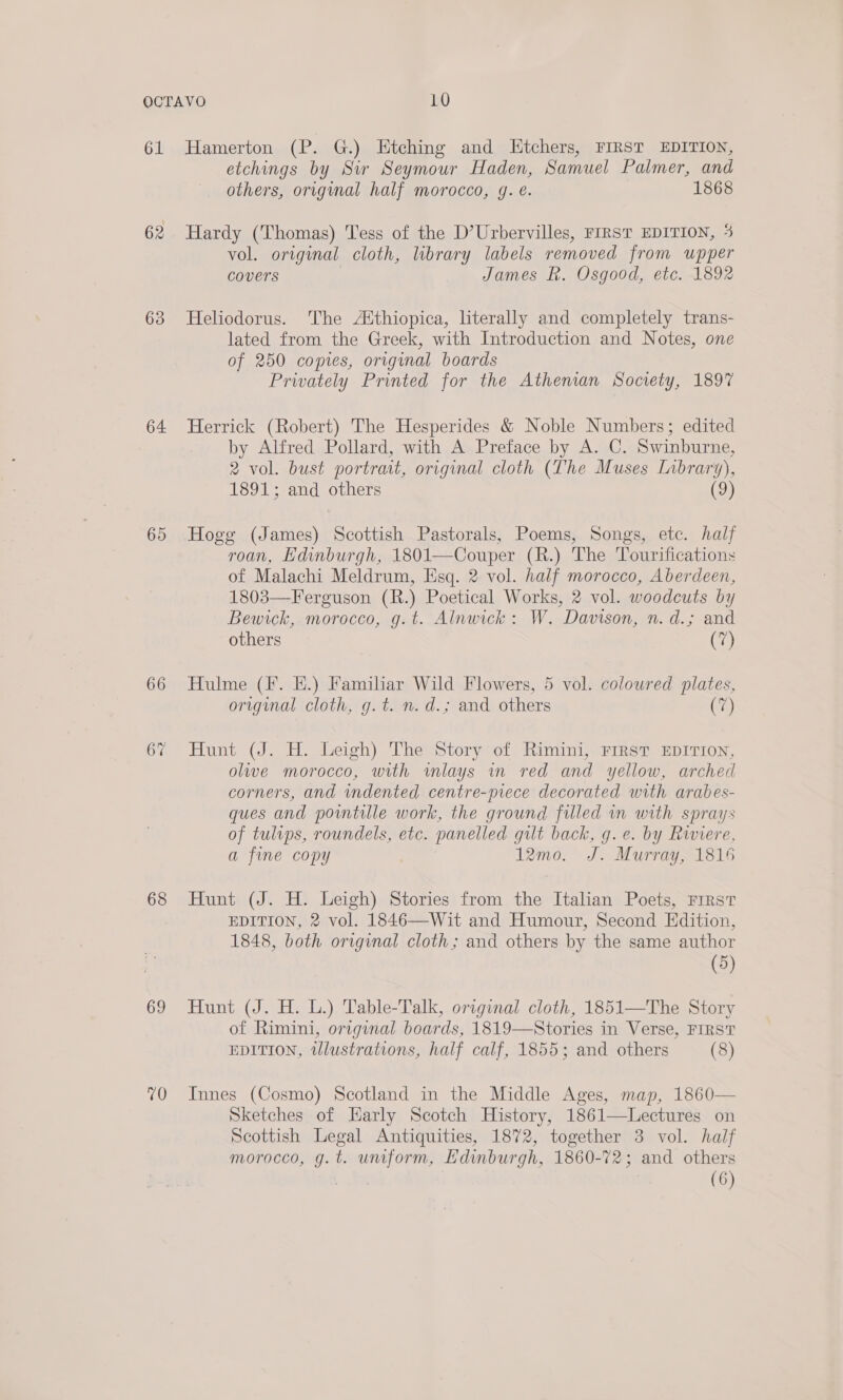 61 62 63 64 65 66 68 69 70 Hamerton (P. G.) Htching and LHtchers, FIRST EDITION, etchings by Sir Seymour Haden, Samuel Palmer, and others, original half morocco, gq. é. 1868 Hardy (Thomas) Tess of the D’Urbervilles, FIRST EDITION, 4 vol. original cloth, library labels removed from upper covers | James Rk. Osgood, etc. 1892 Heliodorus. The AXthiopica, literally and completely trans- lated from the Greek, with Introduction and Notes, one of 250 comes, original boards Privately Printed for the Athenian Society, 1897 Herrick (Robert) The Hesperides &amp; Noble Numbers; edited by Alfred Pollard, with A Preface by A. C. Swinburne, 2 vol. bust portrait, original cloth (The Muses Inbrary), 1891; and others (9) Hogg (James) Scottish Pastorals, Poems, Songs, etc. half roan, Edinburgh, 1801—Couper (R.) The Tourifications of Malachi Meldrum, Esq. 2 vol. half morocco, Aberdeen, 1803—Ferguson (R.) Poetical Works, 2 vol. woodcuts by Bewick, morocco, g.t. Alnwick: W. Davison, n. d.; and others (7) Hulme (F. EH.) Familiar Wild Flowers, 5 vol. coloured plates, original cloth, g.t. n. d.; and others (7) Hunt (J. H. Leigh) The Story of Rimini, Frrst EDITION, olive morocco, with wmlays mm red and yellow, arched corners, and indented centre-piece decorated with arabes- ques and pointille work, the ground filled in with sprays of tulips, roundels, etc. panelled gilt back, g. e. by Riviere, a fine copy 12mo. J. Murray, 1816 Hunt (J. H. Leigh) Stories from the Italian Poets, FIRST EDITION, 2 vol. 1846—Wit and Humour, Second Edition, 1848, both original cloth; and others by the same author (5) Hunt (J. H. L.) Table-Talk, original cloth, 1851—The Story of Rimini, original boards, 1819—Stories in Verse, FIRST EDITION, tWlustrations, half calf, 1855; and others (8) Innes (Cosmo) Scotland in the Middle Ages, map, 1860— Sketches of Harly Scotch History, 1861—Lectures on Scottish Legal Antiquities, 1872, together 3 vol. half morocco, g.t. uniform, Edinburgh, 1860-72; and others Lae (6) 