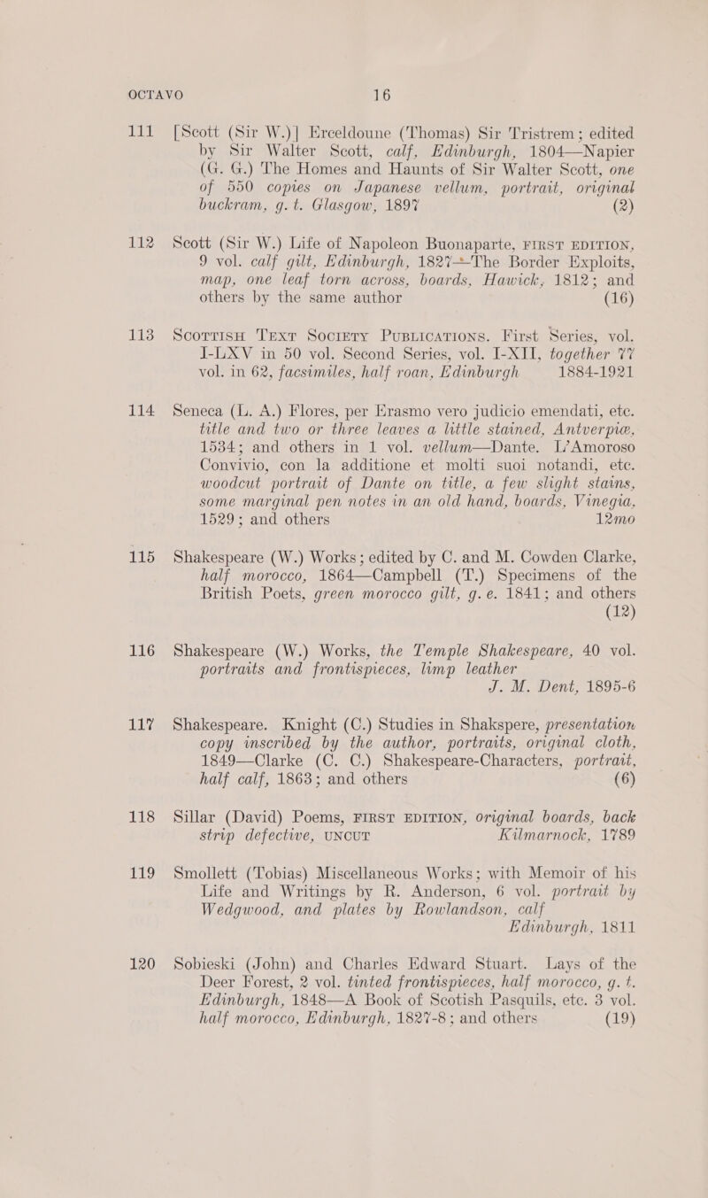 Hs 112 113 114 115 116 11” 118 yi 120 [Scott (Sir W.)] Erceldoune (Thomas) Sir Tristrem ; edited by Sir Walter Scott, calf, Edinburgh, 1804—Napier (G. G.) The Homes and Haunts of Sir Walter Scott, one of 550 copies on Japanese vellum, portrait, original buckram, g.t. Glasgow, 189% (2) Seott (Sir W.) Life of Napoleon Buonaparte, FIRST EDITION, 9 vol. calf gut, Edinburgh, 182%7+-The Border Exploits, map, one leaf torn across, boards, Hawick, 1812; and others by the same author (16)  ScorrtisH Text Society Pusuications. First Series, vol. I-L.XV in 50 vol. Second Series, vol. I-XII, together 77 vol. in 62, facsimiles, half roan, Edinburgh 1884-1921 Seneca (L. A.) Flores, per Erasmo vero judicio emendati, ete. title and two or three leaves a little stained, Antverpre, 1534; and others in 1 vol. vellum—Dante. L’Amoroso Convivio, con la additione et molti suoi notandi, etc. woodcut portrait of Dante on title, a few slight stains, some marginal pen notes in an old hand, boards, Vinegia, 1529; and others 12mo Shakespeare (W.) Works; edited by C. and M. Cowden Clarke, half morocco, 1864—Campbell (T.) Specimens of the British Poets, green morocco gilt, g. e. 1841; and others (12) Shakespeare (W.) Works, the Temple Shakespeare, 40 vol. portraits and frontispieces, lump leather J. M. Dent, 1895-6 Shakespeare. Knight (C.) Studies in Shakspere, presentation copy wmscribed by the author, portraits, original cloth, 1849—Clarke (C. C.) Shakespeare-Characters, portrait, half calf, 1863; and others (6) Sillar (David) Poems, FIRST EDITION, Original boards, back strip defective, UNCUT Kilmarnock, 1789 Smollett (Tobias) Miscellaneous Works; with Memoir of his Life and Writings by R. Anderson, 6 vol. portrait by Wedgwood, and plates by Rowlandson, calf Edinburgh, 1811 Sobieski (John) and Charles Edward Stuart. Lays of the Deer Forest, 2 vol. tinted frontispreces, half morocco, g. t. Edinburgh, 1848—A Book of Scotish Pasquils, ete. 3 vol. half morocco, Edinburgh, 1827-8 ; and others (29)