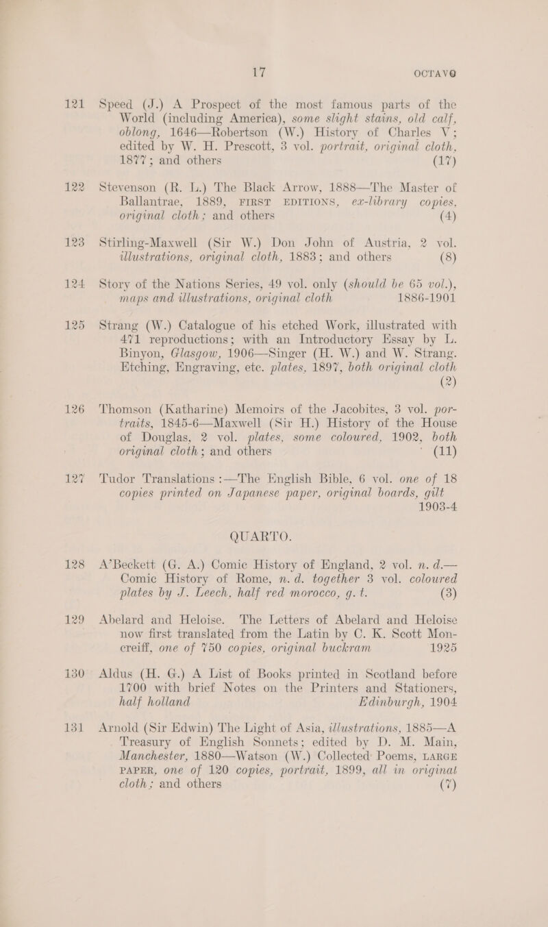 121 122 126 128 129 130 131 7 OCTAV@ Speed (J.) A Prospect of the most famous parts of the World (including America), some slight stains, old calf, oblong, 1646—Robertson (W.) History of Charles V; edited by W. H. Prescott, 3 vol. portrait, original cloth, 1877; and others (17) Stevenson (R. lL.) The Black Arrow, 1888—The Master of Ballantrae, 1889, FIRST EDITIONS, ea-library copies, original cloth; and others (4) Stirling-Maxwell (Sir W.) Don John of Austria, 2 vol. ilustrations, original cloth, 1883; and others (8) Story of the Nations Series, 49 vol. only (should be 65 vol.), maps and illustrations, orrginal cloth 1886-1901 Strang (W.) Catalogue of his etched Work, illustrated with 471 reproductions; with an Introductory Essay by L. Binyon, Glasgow, 1906—Singer (H. W.) and W. Strang. Etching, Engraving, ete. plates, 1897, both original cloth (2) Thomson (Katharine) Memoirs of the Jacobites, 3 vol. por- traits, 1845-6—Maxwell (Sir H.) History of the House of Douglas, 2 vol. plates, some coloured, 1902, both original cloth; and others aC Tudor Translations :—The English Bible, 6 vol. one of 18 copies printed on Japanese paper, original boards, gilt 1903-4 QUARTO. A’Beckett (G. A.) Comic History of England, 2 vol. n. d.— Comic History of Rome, n.d. together 3 vol. coloured plates by J. Leech, half red morocco, g. t. (3) Abelard and Heloise. The Letters of Abelard and Heloise now first translated from the Latin by C. K. Scott Mon- creiff, one of 750 copies, original buckram 1925 Aldus (H. G.) A List of Books printed in Scotland before 1700 with brief Notes on the Printers and Stationers, half holland Edinburgh, 1904 Arnold (Sir Edwin) The Light of Asia, illustrations, 1885—A Treasury of English Sonnets; edited by D. M. Main, Manchester, 1880—Watson (W.) Collected Poems, LARGE PAPER, one of 120 copies, portrait, 1899, all wm original cloth; and others (7)