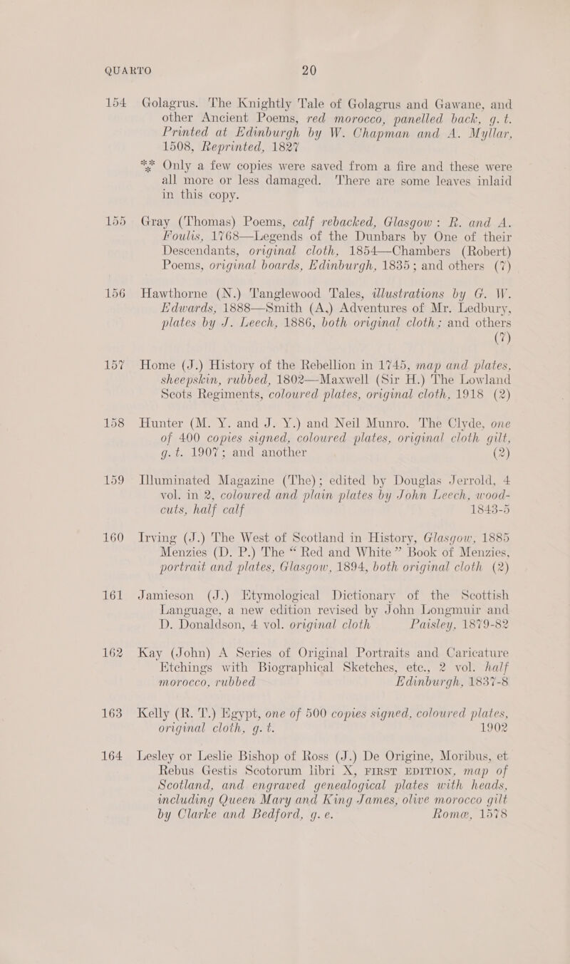 154 156 157 159 160 162 163 164 Golagrus. The Knightly Tale of Golagrus and Gawane, and other Ancient Poems, red morocco, panelled back, g. t. Printed at Edinburgh by W. Chapman and A. Myllar, 1508, Reprinted, 1827 * Only a few copies were saved from a fire and these were all more or less damaged. There are some leaves inlaid in this copy. Gray (Thomas) Poems, calf rebacked, Glasgow: R. and A. Fouls, 1768—Legends of the Dunbars by One of their Descendants, original cloth, 1854—Chambers (Robert) Poems, original boards, Edinburgh, 1835; and others (7) Hawthorne (N.) Tanglewood Tales, ilustrations by G. W. Edwards, 1888—Smith (A,) Adventures of Mr. Ledbury, plates by J. Leech, 1886, both original cloth; and others (7) Home (J.) History of the Rebellion in 1745, map and plates, sheepskin, rubbed, 1802—Maxwell (Sir H.) The Lowland Scots Regiments, coloured plates, original cloth, 1918 (2) Hunter (M. Y. and J. Y.) and Neil Munro. The Clyde, one of 400 copies signed, coloured plates, original cloth gilt, g. t. 190%; and another (2) Iiuminated Magazine (The); edited by Douglas Jerrold, 4 vol. in 2, coloured and plain plates by John Leech, wood- cuts, half calf 1843-5 Irving (J.) The West of Scotland in History, Glasgow, 1885 Menzies (D. P.) The “ Red and White ” Book of Menzies, portrait and plates, Glasgow, 1894, both original cloth (2) Jamieson (J.) Etymological Dictionary of the Scottish Language, a new edition revised by John Longmui and D. Donaldson, 4 vol. original cloth Paisley, 1879-82 Kay (John) A Series of Original Portraits and Caricature Etchings with Biographical Sketches, etc., 2 vol. half morocco, rubbed Edinburgh, 1837-8 Kelly (R. T.) Egypt, one of 500 copies signed, coloured plates, original cloth, g. t. 1902 Lesley or Leslie Bishop of Ross (J.) De Origine, Moribus, et Rebus Gestis Scotorum hbri X, FIRST EDITION, map of Scotland, and engraved genealogical plates with heads, including Queen Mary and King James, olive morocco gilt by Clarke and Bedford, g. e. Rome, 1578