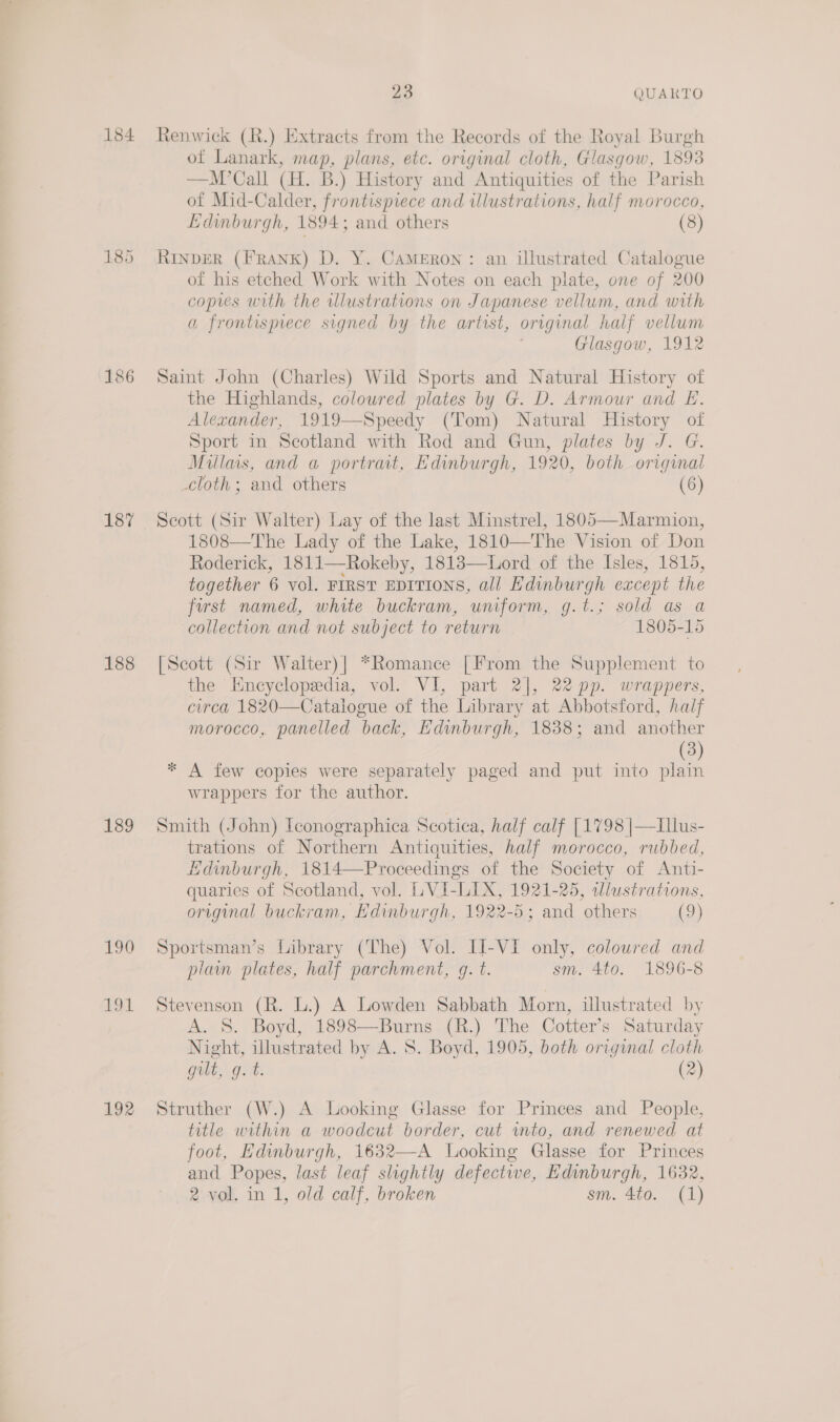 185 186 187 188 189 190 A 192 23 QUAKTO Renwick (R.) Extracts from the Records of the Royal Burgh of Lanark, map, plans, etc. original cloth, Glasgow, 1393 —M’Call (HL. B.) History and Antiquities of the Parish of Mid-Calder, frontispiece and illustrations, half morocco, Edinburgh, 1894; and others (8) RINDER (FRANK) D. Y. CAMERON: an illustrated Catalogue of his etched Work with Notes on each plate, one of 200 copies with the alustrations on Japanese vellum, and with a frontispiece signed by the artist, oregunal half vellum Glasgow, 1912 Saint John (Charles) Wild Sports and Natural History of the Highlands, coloured plates by G. D. Armour and E. Alexander, 1919—Speedy (Tom) Natural History of Sport in Scotland with Rod and Gun, plates by J. G. Millas, and a portrat, Edinburgh, 1920, both original cloth ; and others (6) Scott (Sir Walter) Lay of the last Minstrel, 1805—Marmion, 1808—The Lady of the Lake, 1810—The Vision of Don Roderick, 1811—Rokeby, 1813—Lord of the Isles, 1815, together 6 vol. FIRST EDITIONS, all Edinburgh except the first named, white buckram, uniform, g.t.; sold as a collection and not subject to return 1805-15 [Scott (Sir Walter)| *Romance [From the Supplement to the Encyclopedia, vol. VI, part 2], 22 pp. wrappers, circa 1820—Catalogue of the Library at Abbotsford, half morocco, panelled back, Edinburgh, 1838; and another (3) * A few copies were separately paged and put into plain wrappers for the author. Smith (John) Iconographica Scotica, half calf [1798 |—LIllus- trations of Northern Antiquities, half morocco, rubbed, Hdinburgh, 1814—-Proceedings of the Society of Anti- quaries of Scotland, vol. LVI- “Tae: 1921-25, wlustrations, original buckram, Edinburgh, 1922-5; and others (9) Sportsman’s Library (The) Vol. II-VI only, coloured and plam plates, half parchment, gq. t. sm. 4to. 1896-8 Stevenson (R. L.) A Lowden Sabbath Morn, illustrated by A. S. Boyd, 1898—Burns (R.) The Cotter’s Saturday Night, illustrated by A. S. Boyd, 1905, both original cloth gilt, g. t. (2) Struther (W.) A Looking Glasse for Princes and People, title within a woodcut border, cut into, and renewed at foot, Edinburgh, 1632—-A Looking Glasse for Princes and Popes, last leaf slightly defectiwe, Edinburgh, 1632, 2 vol. in 1, old calf, broken sm. 4to. (1)