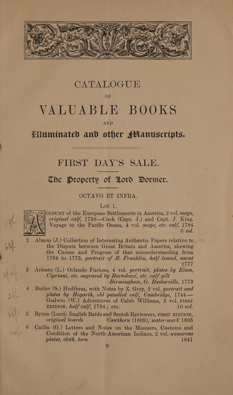  OF VALUABLE BOOKS AND Liiuirinated and other sHantiscripts.   FIRST DAY’S SALE. Che Property of Lord Dormer. OCTAVO ET INFRA. L,Ona CCOUNT of the European Settlements in America, 2 vol. maps, original calf, 1758—Cook (Capt. J.) and Capt. J. King. 1 Voyage to the Pacific Ocean, 4 vol. maps, etc. calf, 1784 6 vol.  the Dispute between Great Britain and America, shewing the Causes and Progress of that misunderstanding from 1764 to 1775, portrait of B. Franklin, half bound, uncut | 1777 Ariosto (L.) Orlando Furioso, 4 vol. portrait, plates by Eisen, Cipriani, etc. engraved by Bartolozzi, etc. calf gilt Birmingham, G. Baskerville, 1773 Butler (S.) Hudibras, with Notes by Z. Grey, 2 vol. portrait and plates by Hogarth, old panelled calf, Cambridge, 1744 — Godwin (W.) Adventures of Caleb Williams, 3 vol. FIRST EDITION, half calf, 1794; ete. | 10 vol. Byron (Lord) English Bards and Scotch Reviewers, FIRST EDITION, original boards Cawthorn (1809), water-mark 1805 Catlin (G.) Letters and Notes on the Manners, Customs and Condition of the North American Indians, 2 vol. numerous plates, cloth, torn 1841 B