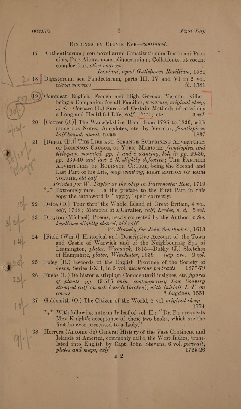 t. é : 17 : 20 21 28 BINDINGS BY CLOVIS EvE—continued. Authenticorum ; seu novellarum Constitutionum Justiniani Prin- cipis, Pars Altera, quae reliquas quing ; Collationes, ut vocant complectitur, olive morocco Lugduni, apud Gulielmum Rovillium, 1581 citron morocco 7b. 1581 being a Conpanion for all Families, woodcuts, original sheep, a Long and Healthful Life, cal/, 172 2; ete. 3 vol. [Cooper (J.)] The Warwickshire Higa front C708 te 1836, with numerous Notes, Anecdotes, etc. by Venator, frontispiece, half bound, uncut, RARE 1837 [Dnroe (D.)] THE Lire AND STRANGE SURPRISING ADVENTURES OF ROBINSON CRUSOE, OF YORK, MARINER, /rontispiece and title-page mounted, pp. 7 and 8 wanting, hole in pp. 29-30, pp. 239-40 and last 2 Il. slightly defective; THe FARTHER ADVENTURES OF ROBINSON CRUSOE, being the Second and Last Part of his Life, map wanting, FIRST EDITION OF EACH VOLUME, old calf Printed for W. Taylor at the Ship in Paternoster Row, 1719 copy the catchword is “apply,” spelt correctly. Defoe (D.) Tour thro’ the Whole Island of Great Britain, 4 vol. calf, 1748 ; Memoirs of a Cavalier, calf, Leedes, n. d. 5 vol. headlines slightly shaved, old calf W. Stansby for John Smethwicke, 1613 [Field (Wm.)] Historical and Descriptive Account of the Town and Castle of Warwick and of the Neighbouring Spa of Leamington, plates, Warwick, 1815—Duthy (J.) Sketches of Hampshire, plates, Winchester, 1839 «imp. 8vo. 2 vol. Foley (H.) Records of the English Province of the Society of Jesus, Series I-XII, in 5 vol. numerous portraits 1877-79 Fuchs (L.) De historia stirpium Commentarii insignes, etc. figures of plants, pp. 49-516 only, contemporary Low Country stamped calf on oak boards (broken), with initials I. T. on covers ? Lugdunt, 1551 Goldsmith (O.) The Chiron of the World, 2 vol. original sheep *,* With following note on fly-leaf of vol. II: ‘“‘ Dr. Parr requests Mrs. Knight’s acceptance of these two books, which are the first he ever presented to a Lady.” Herrera (Antonio de) General History of the Vast Continent and Islands of America, commonly call’d the West Indies, trans- lated into English by Capt. John Stevens, 6 vol. portrait, plates and maps, calf 1725-26 B 2