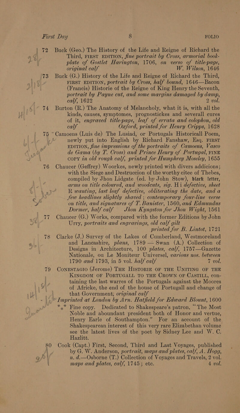 73 74 75 76 tee 78 79 Buck (Geo.) The History of the Life and Reigne of Richard the Third, FIRST EDITION, fine portrait by Cross, armorial book- plate of Gostlet Harington, 1706, on verso of title-page, original calf W. Wilson, 1646 Buck (G.) History of the Life and Reigne of Richard the Third, FIRST EDITION, portrait by Cross, half bound, 1646-——Bacon (Francis) Historie of the Reigne of King Henry the Seventh, portrait by Payne cut, and some margins damaged by damp, caly, 1622 — 2 vol. Burton (R.) The Anatomy of Melancholy, what it is, with all the kinds, causes, symptomes, prognostickes and severall cures of it, engraved title-page, leaf of errata and colophon, old calf Oxford, printed for Henry Cripps, 1628 newly put into English by Richard Fanshaw, Esq. FIRST EDITION, jine impressions of the portraits of Camoens, Vasco de Gama (by T. Cross) and Prince Henry of Portugal, FINE copy tn old rough calf, printed for Humphrey Moseley, 1655 Chaucer (Geffrey) Woorkes, newly printed with divers addicions; with the Siege and Destruccion of the worthy citee of Thebes, compiled by Jhon Lidgate (ed. by John Stow), black letter, arms on title coloured, and woodcuts, sig. Hi defective, sheet R wanting, last leaf defective, obliterating the date, and a Sew headlines slightly shaved ; contemporary four-line verse on title, and signatures of T. Banister, 1560, and Kdmundus Dormer, half calf — Shon Kyngston for Jhon Wight, 1561 Chaucer (G.) Works, compared with the former Editions by John Urry, portraits and engravings, old calf gilt printed for B. Lintot, 1721 Clarke (J.) Survey of the Lakes of Cumberland, Westmoreland and Lancashire, plans, 1789 — Swan (A.) Collection of Designs in Architecture, 100 plates, calf, 1757—Gazette Nationale, ou Le Moniteur Universel, various nos. between 1790 and 1793, in 5 vol. half calf 7 vol. CoNnESTAGIO (Jerome) THE HISTORIE OF THE UNITING OF THE KINGDOM OF PORTUGALL TO THE CROWN OF CASTILL, con- taining the last warres of the Portugals against the Moores of Africke, the end of the house of Portugall and change of that Government, original calf *.* Fine copy. Dedicated to Shakespeare’s patron, The Most Noble and aboundant president both of Honor and vertue, Henry Earle of Southampton.” For an account of the Shakespearean interest of this very rare Elizabethan volume see the latest lives of the poet by Sidney Lee and W. C. Hazlitt. by G. W. Anderson, portrait, maps and plates, calf, A. Hogg, n. d.—Osborne (T. ) Wolleceon of Voyages and Travels, 2 vol.